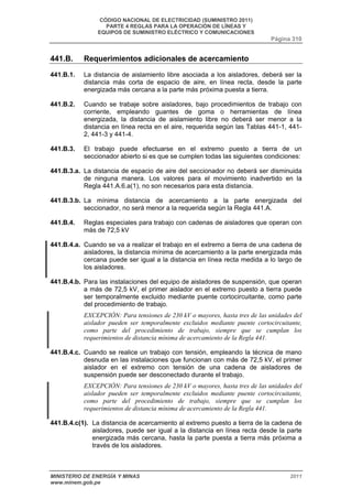 CÓDIGO NACIONAL DE ELECTRICIDAD (SUMINISTRO 2011) 
PARTE 4 REGLAS PARA LA OPERACIÓN DE LÍNEAS Y 
EQUIPOS DE SUMINISTRO ELÉCTRICO Y COMUNICACIONES 
Página 310 
441.B. Requerimientos adicionales de acercamiento 
441.B.1. La distancia de aislamiento libre asociada a los aisladores, deberá ser la 
distancia más corta de espacio de aire, en línea recta, desde la parte 
energizada más cercana a la parte más próxima puesta a tierra. 
441.B.2. Cuando se trabaje sobre aisladores, bajo procedimientos de trabajo con 
corriente, empleando guantes de goma o herramientas de línea 
energizada, la distancia de aislamiento libre no deberá ser menor a la 
distancia en línea recta en el aire, requerida según las Tablas 441-1, 441- 
2, 441-3 y 441-4. 
441.B.3. El trabajo puede efectuarse en el extremo puesto a tierra de un 
seccionador abierto si es que se cumplen todas las siguientes condiciones: 
441.B.3.a. La distancia de espacio de aire del seccionador no deberá ser disminuida 
de ninguna manera. Los valores para el movimiento inadvertido en la 
Regla 441.A.6.a(1), no son necesarios para esta distancia. 
441.B.3.b. La mínima distancia de acercamiento a la parte energizada del 
seccionador, no será menor a la requerida según la Regla 441.A. 
441.B.4. Reglas especiales para trabajo con cadenas de aisladores que operan con 
más de 72,5 kV 
441.B.4.a. Cuando se va a realizar el trabajo en el extremo a tierra de una cadena de 
aisladores, la distancia mínima de acercamiento a la parte energizada más 
cercana puede ser igual a la distancia en línea recta medida a lo largo de 
los aisladores. 
441.B.4.b. Para las instalaciones del equipo de aisladores de suspensión, que operan 
a más de 72,5 kV, el primer aislador en el extremo puesto a tierra puede 
ser temporalmente excluido mediante puente cortocircuitante, como parte 
del procedimiento de trabajo. 
EXCEPCIÓN: Para tensiones de 230 kV o mayores, hasta tres de las unidades del 
aislador pueden ser temporalmente excluidos mediante puente cortocircuitante, 
como parte del procedimiento de trabajo, siempre que se cumplan los 
requerimientos de distancia mínima de acercamiento de la Regla 441. 
441.B.4.c. Cuando se realice un trabajo con tensión, empleando la técnica de mano 
desnuda en las instalaciones que funcionan con más de 72,5 kV, el primer 
aislador en el extremo con tensión de una cadena de aisladores de 
suspensión puede ser desconectado durante el trabajo. 
EXCEPCIÓN: Para tensiones de 230 kV o mayores, hasta tres de las unidades del 
aislador pueden ser temporalmente excluidos mediante puente cortocircuitante, 
como parte del procedimiento de trabajo, siempre que se cumplan los 
requerimientos de distancia mínima de acercamiento de la Regla 441. 
441.B.4.c(1). La distancia de acercamiento al extremo puesto a tierra de la cadena de 
aisladores, puede ser igual a la distancia en línea recta desde la parte 
energizada más cercana, hasta la parte puesta a tierra más próxima a 
través de los aisladores. 
MINISTERIO DE ENERGÍA Y MINAS 2011 
www.minem.gob.pe 
 