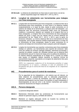 CÓDIGO NACIONAL DE ELECTRICIDAD (SUMINISTRO 2011) 
PARTE 4 REGLAS PARA LA OPERACIÓN DE LÍNEAS Y 
EQUIPOS DE SUMINISTRO ELÉCTRICO Y COMUNICACIONES 
Página 311 
441.B.4.c(2) La distancia de aislamiento en línea recta no será menor a la de los 
valores requeridos según las Tablas 441-1, 441-2 y 441-3. 
441.C. Longitud de aislamiento con herramientas para trabajos 
con línea energizada 
441.C.1. Longitud libre de herramienta para línea energizada. La distancia libre de la 
herramienta para línea energizada, no será menor a la distancia medida 
longitudinalmente a lo largo de ésta, desde la parte conductora en el 
extremo de trabajo de la herramienta y cualquier parte del trabajador. Las 
distancias para las secciones conductoras (tales como los empalmes 
metálicos y accesorios), deberán ser restadas de la longitud libre de la 
línea energizada. La longitud libre de la herramienta de línea energizada 
deberá ser igual o mayor que los valores para la mínima distancia de 
acercamiento de las Tablas 441-1, 441-2, y 441-3, para la gama de 
tensiones indicadas. La mínima distancia libre de la herramienta de línea 
energizada, será aquella distancia medida longitudinalmente a lo largo de 
la herramienta de línea energizada, desde la parte conductora en el 
extremo de trabajo de la herramienta hasta cualquier parte del trabajador. 
441.C.2. Longitud de herramientas que soportan conductores para línea energizada 
(trabajo en caliente). Las herramientas para soporte del conductor, tales 
como las varillas de conexión (pértigas aisladas), elementos de tensado y 
soportes de aislador, pueden ser utilizadas siempre que la distancia libre 
de aislamiento sea por lo menos tan larga como la cadena de aisladores, o 
la máxima distancia especificada en la Regla 441.A. Cuando se instale 
este equipo, el trabajador deberá mantener la distancia mínima de 
acercamiento requerida, equivalente a la longitud de aislamiento libre para 
las herramientas de soporte. 
NOTA: Los componentes conductivos de las herramientas perturban el campo 
electromagnético en el espacio, y disminuye el valor de aislamiento de la 
herramienta más que la sustracción lineal de las longitudes de los componentes 
conductores. 
442. Procedimientos para el control de maniobras 
Por la seguridad de los trabajadores y del sistema que ahí laboran, se 
debe disponer de procedimientos para la adecuada programación, 
ejecución, reporte y control de maniobras; que sean lógicos, claros y 
precisos para asegurar que las líneas y los equipos no sean energizados o 
desenergizados ya sea por error o de manera inadvertida que puedan 
ocasionar situaciones de riesgos o accidentes. 
442.A. Persona designada 
La persona designada deberá: 
442.A.1. Mantenerse informada sobre las condiciones de funcionamiento que 
afectan la operación segura y confiable del sistema. 
442.A.2. Mantener un registro adecuado donde se muestre los cambios de 
funcionamiento en dichas condiciones. 
MINISTERIO DE ENERGÍA Y MINAS 2011 
www.minem.gob.pe 
 