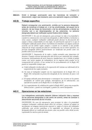 CÓDIGO NACIONAL DE ELECTRICIDAD (SUMINISTRO 2011) 
PARTE 4 REGLAS PARA LA OPERACIÓN DE LÍNEAS Y 
EQUIPOS DE SUMINISTRO ELÉCTRICO Y COMUNICACIONES 
Página 312 
442.A.3. Emitir o denegar autorización para las maniobras de conexión y 
desconexión, según sea necesario, para una operación segura y confiable. 
442.B. Trabajo específico 
Deberá conseguirse una autorización, emitida por la persona designada, 
antes de comenzar el trabajo en, o en las proximidades, del equipo de la 
estación, de las líneas de transmisión o de los alimentadores y donde los 
circuitos van a ser desenergizados en las estaciones. La persona 
designada deberá ser notificada cuando finalice dicho trabajo. 
EXCEPCIÓN 1: En caso de emergencia, para proteger la vida o la propiedad o 
cuando la comunicación con la persona designada es difícil debido a tormentas u 
otras causas, cualquier trabajador calificado puede efectuar la desconexión del 
equipo o líneas comprendidos en esta regla, sin autorización especial si es que el 
trabajador calificado puede aliviar el problema de inmediato con alguna ayuda de 
acuerdo con las demás reglas siempre y cuando no se enfrente a una posible 
situación de riesgo causada por falta de coordinación con su centro operativo. La 
persona designada deberá posteriormente ser notificada tan pronto como sea 
posible sobre la acción tomada. 
EXCEPCIÓN 2: Suspensión de la regla o reglas normales ante situaciones de 
desastre: Cuando ocurran interrupciones del servicio por catástrofe (por ejemplo, 
terremotos, deslizamientos de nieve, huaycos, inundaciones, etc.) y donde se pueda 
contar con varios equipos de trabajadores de la empresa para ayudar en la 
restauración del servicio, el uso normal de los procedimientos de la Regla 442 
puede ser suspendido siempre que: 
a). Cada trabajador involucrado en la reparación del sistema sea informado de la 
suspensión de las reglas normales. 
b). Se exija al trabajador cumplir con los requerimientos de la Regla 443 y la 
Regla 444, incluyendo la protección designada de las tensiones de paso y de 
toque. 
c). El equipo utilizado para desenergizar o reenergizar los circuitos en los puntos 
designados de control (por ejemplo, interruptores de la subestación), sea 
operado de acuerdo con la Regla 442.A y la Regla 442.D. 
d). Los requerimientos de señalización según la Regla 444.C, para esta excepción, 
deberá incluir, y puede ser restringido, a puntos de control designados. 
442.C. Operaciones en las estaciones 
Los trabajadores autorizados deberán obtener indicación clara y expresa 
de las personas designadas (o del centro de control), antes de conectar o 
desconectar secciones de los circuitos. 
EXCEPCIÓN: En caso de emergencia, para proteger la vida o la propiedad, 
cualquier trabajador calificado puede abrir los circuitos y detener al equipo en 
movimiento sin ninguna autorización especial si, según el criterio del trabajador 
calificado, esta acción contribuye a la seguridad, no obstante la persona 
designada deberá ser notificada tan pronto como sea posible sobre dicha acción, 
exponiendo los motivos para la misma. 
MINISTERIO DE ENERGÍA Y MINAS 2011 
www.minem.gob.pe 
 