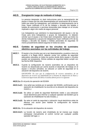 CÓDIGO NACIONAL DE ELECTRICIDAD (SUMINISTRO 2011) 
PARTE 4 REGLAS PARA LA OPERACIÓN DE LÍNEAS Y 
EQUIPOS DE SUMINISTRO ELÉCTRICO Y COMUNICACIONES 
Página 313 
442.D. Energización luego de realizado el trabajo 
La persona designada no dará instrucciones para la reenergización del 
equipo o líneas que han sido desenergizados por autorización de la misma, 
hasta que todos los trabajadores, que solicitaron la desenergización de la 
línea, hayan notificado el fin de los trabajos y devuelto sus tarjetas o 
boletas de autorización o permisos temporales para trabajar en el circuito 
implicado o algún otro medio de seguro personal. 
Los trabajadores que solicitaron la desenergización del equipo o de las 
líneas para otros trabajadores o grupos de trabajadores, no deberán 
solicitar que el equipo o las líneas sean energizados, hasta que todos los 
demás trabajadores o grupos de trabajadores hayan notificado el fin de los 
trabajos y devuelto las tarjetas o boletas personales de seguridad. El 
mismo procedimiento deberá seguirse en todos los casos. 
442.E. Carteles de seguridad en los circuitos de suministro 
eléctrico asociados con las actividades del trabajo 
442.E.1. El equipo y los circuitos que van a ser desenergizados y puestos a tierra de 
acuerdo a la Regla 444.D, deberán contar con carteles de seguridad 
adecuados colocados en todos los puntos donde dicho equipo o circuitos 
puedan ser energizados. Dichos carteles de seguridad deben cumplir con 
las Norma DGE respectiva. 
442.E.2. Cuando la configuración de recierre automático de un dispositivo de 
recierre es desactivada por avería durante el desarrollo del trabajo en el 
equipo o circuitos activados, se colocará un cartel de seguridad en la 
ubicación del dispositivo de recierre. 
EXCEPCIÓN: En caso que la configuración de recierre automático, de un 
dispositivo de recierre sea inhabilitada por el Sistema de Adquisición de Datos y 
Control de Supervisión (SCADA) el sistema deberá prever lo siguiente: 
442.E.2.a. En el punto de operación del SCADA 
442.E.2.a(1) Una señal sea recibida por el operador del SCADA, confirmando que la 
operación de inhabilitación ha ocurrido en la ubicación del dispositivo de 
recierre, y 
442.E.2.a(2) Se utilice un cartel de seguridad fácilmente visible o una indicación 
visual electrónica para informar a cualquier operador del SCADA que la 
operación de inhabilitación ha sido iniciada, y 
442.E.2.a(3) Se retire el cartel de seguridad o indicación visual electrónica antes de 
efectuar una acción para habilitar la configuración de recierre 
automático. 
442.E.2.b. En la ubicación del dispositivo de recierre: 
442.E.2.b(1) La función de recierre será inhabilitada de tal manera que impida 
sobrepasar manualmente el control normal por cualquier posible 
operador del lugar, o 
MINISTERIO DE ENERGÍA Y MINAS 2011 
www.minem.gob.pe 
 