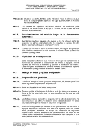 CÓDIGO NACIONAL DE ELECTRICIDAD (SUMINISTRO 2011) 
PARTE 4 REGLAS PARA LA OPERACIÓN DE LÍNEAS Y 
EQUIPOS DE SUMINISTRO ELÉCTRICO Y COMUNICACIONES 
Página 314 
442.E.2.b(2) El uso de una señal, bandera u otra indicación visual de tal manera, que 
alerte a cualquier posible operador del lugar que la función de recierre 
ha sido inhabilitada. 
442.E.3. Los carteles de seguridad requeridos deberán ser colocadas para 
identificar de manera clara el equipo o circuitos, en los cuales se está 
llevando a cabo el trabajo. 
442.F. Restablecimiento del servicio luego de la desconexión 
automática 
442.F.1. Cuando los circuitos o equipos a los cuales se les ha colocado cartel de 
seguridad se abran automáticamente, los circuitos o equipos deberán 
dejarse abiertos hasta que se autorice el recierre. 
442,F.2. Cuando los circuitos se abran automáticamente, las reglas de operación 
local deberán determinar de qué manera y cuántas veces pueden ser 
cerrados con seguridad. 
442.G. Repetición de mensajes orales 
Cada trabajador autorizado que reciba un mensaje oral concerniente a 
maniobras de conexión o desconexión de líneas y equipos, deberá 
repetirlo de inmediato al remitente y obtener la aprobación del mismo. 
Cada trabajador autorizado que envíe tal mensaje oral deberá de repetirlo 
al destinatario y asegurarse de la identidad de este último. 
443. Trabajo en líneas y equipos energizados 
443.A. Requerimientos generales 
443.A.1. Cuando se trabaje en líneas y equipos energizados, se deberá aplicar uno 
de las siguientes disposiciones de protección: 
443.A.1.a. Aislar al trabajador de las partes energizadas 
443.A.1.b. Separar o aislar al trabajador de la tierra y de las estructuras puestas a 
tierra, y de los potenciales que no sean aquellos con los que se está 
trabajando. 
443.A.2. Los trabajadores no confiarán su seguridad en la cubierta (aislamiento no 
especificado) de los cables. Se deberán tomar (véase la Sección 44) todas 
las precauciones para el trabajo en las partes energizadas. 
443.A.3. Todos los trabajadores que laboren en las proximidades de las líneas o 
equipos, expuestos a tensiones más altas que aquellas contra las cuales 
están protegidos, mediante un equipo de protección de seguridad 
proporcionado, deberán asegurarse de que el equipo o las líneas en las 
cuales están trabajando no presenten inducción o fuga peligrosa, o que 
estén puestos a tierra de manera efectiva. 
MINISTERIO DE ENERGÍA Y MINAS 2011 
www.minem.gob.pe 
 