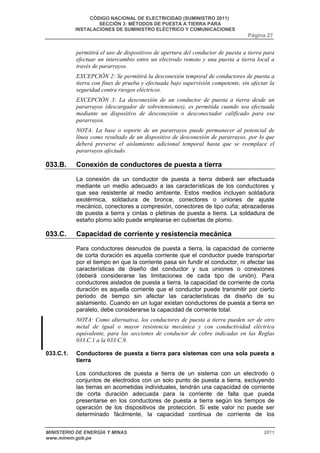 CÓDIGO NACIONAL DE ELECTRICIDAD (SUMINISTRO 2011) 
SECCIÓN 3: MÉTODOS DE PUESTA A TIERRA PARA 
INSTALACIONES DE SUMINISTRO ELÉCTRICO Y COMUNICACIONES 
Página 27 
permitirá el uso de dispositivos de apertura del conductor de puesta a tierra para 
efectuar un intercambio entre un electrodo remoto y una puesta a tierra local a 
través de pararrayos. 
EXCEPCIÓN 2: Se permitirá la desconexión temporal de conductores de puesta a 
tierra con fines de prueba y efectuada bajo supervisión competente, sin afectar la 
seguridad contra riesgos eléctricos. 
EXCEPCIÓN 3: La desconexión de un conductor de puesta a tierra desde un 
pararrayos (descargador de sobretensiones), es permitida cuando sea efectuada 
mediante un dispositivo de desconexión o desconectador calificado para ese 
pararrayos. 
NOTA: La base o soporte de un pararrayos puede permanecer al potencial de 
línea como resultado de un dispositivo de desconexión de pararrayos, por lo que 
deberá preverse el aislamiento adicional temporal hasta que se reemplace el 
pararrayos afectado. 
033.B. Conexión de conductores de puesta a tierra 
La conexión de un conductor de puesta a tierra deberá ser efectuada 
mediante un medio adecuado a las características de los conductores y 
que sea resistente al medio ambiente. Estos medios incluyen soldadura 
exotérmica, soldadura de bronce, conectores o uniones de ajuste 
mecánico, conectores a compresión, conectores de tipo cuña; abrazaderas 
de puesta a tierra y cintas o pletinas de puesta a tierra. La soldadura de 
estaño plomo sólo puede emplearse en cubiertas de plomo. 
033.C. Capacidad de corriente y resistencia mecánica 
Para conductores desnudos de puesta a tierra, la capacidad de corriente 
de corta duración es aquella corriente que el conductor puede transportar 
por el tiempo en que la corriente pasa sin fundir el conductor, ni afectar las 
características de diseño del conductor y sus uniones o conexiones 
(deberá considerarse las limitaciones de cada tipo de unión). Para 
conductores aislados de puesta a tierra, la capacidad de corriente de corta 
duración es aquella corriente que el conductor puede transmitir por cierto 
periodo de tiempo sin afectar las características de diseño de su 
aislamiento. Cuando en un lugar existan conductores de puesta a tierra en 
paralelo, debe considerarse la capacidad de corriente total. 
NOTA: Como alternativa, los conductores de puesta a tierra pueden ser de otro 
metal de igual o mayor resistencia mecánica y con conductividad eléctrica 
equivalente, para las secciones de conductor de cobre indicadas en las Reglas 
033.C.1 a la 033.C.9. 
033.C.1. Conductores de puesta a tierra para sistemas con una sola puesta a 
tierra 
Los conductores de puesta a tierra de un sistema con un electrodo o 
conjuntos de electrodos con un solo punto de puesta a tierra, excluyendo 
las tierras en acometidas individuales, tendrán una capacidad de corriente 
de corta duración adecuada para la corriente de falla que pueda 
presentarse en los conductores de puesta a tierra según los tiempos de 
operación de los dispositivos de protección. Si este valor no puede ser 
determinado fácilmente, la capacidad continua de corriente de los 
MINISTERIO DE ENERGÍA Y MINAS 2011 
www.minem.gob.pe 
 