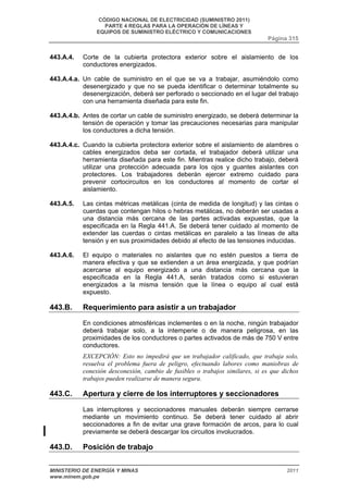 CÓDIGO NACIONAL DE ELECTRICIDAD (SUMINISTRO 2011) 
PARTE 4 REGLAS PARA LA OPERACIÓN DE LÍNEAS Y 
EQUIPOS DE SUMINISTRO ELÉCTRICO Y COMUNICACIONES 
Página 315 
443.A.4. Corte de la cubierta protectora exterior sobre el aislamiento de los 
conductores energizados. 
443.A.4.a. Un cable de suministro en el que se va a trabajar, asumiéndolo como 
desenergizado y que no se pueda identificar o determinar totalmente su 
desenergización, deberá ser perforado o seccionado en el lugar del trabajo 
con una herramienta diseñada para este fin. 
443.A.4.b. Antes de cortar un cable de suministro energizado, se deberá determinar la 
tensión de operación y tomar las precauciones necesarias para manipular 
los conductores a dicha tensión. 
443.A.4.c. Cuando la cubierta protectora exterior sobre el aislamiento de alambres o 
cables energizados deba ser cortada, el trabajador deberá utilizar una 
herramienta diseñada para este fin. Mientras realice dicho trabajo, deberá 
utilizar una protección adecuada para los ojos y guantes aislantes con 
protectores. Los trabajadores deberán ejercer extremo cuidado para 
prevenir cortocircuitos en los conductores al momento de cortar el 
aislamiento. 
443.A.5. Las cintas métricas metálicas (cinta de medida de longitud) y las cintas o 
cuerdas que contengan hilos o hebras metálicas, no deberán ser usadas a 
una distancia más cercana de las partes activadas expuestas, que la 
especificada en la Regla 441.A. Se deberá tener cuidado al momento de 
extender las cuerdas o cintas metálicas en paralelo a las líneas de alta 
tensión y en sus proximidades debido al efecto de las tensiones inducidas. 
443.A.6. El equipo o materiales no aislantes que no estén puestos a tierra de 
manera efectiva y que se extienden a un área energizada, y que podrían 
acercarse al equipo energizado a una distancia más cercana que la 
especificada en la Regla 441.A, serán tratados como si estuvieran 
energizados a la misma tensión que la línea o equipo al cual está 
expuesto. 
443.B. Requerimiento para asistir a un trabajador 
En condiciones atmosféricas inclementes o en la noche, ningún trabajador 
deberá trabajar solo, a la intemperie o de manera peligrosa, en las 
proximidades de los conductores o partes activados de más de 750 V entre 
conductores. 
EXCEPCIÓN: Esto no impedirá que un trabajador calificado, que trabaja solo, 
resuelva el problema fuera de peligro, efectuando labores como maniobras de 
conexión desconexión, cambio de fusibles o trabajos similares, si es que dichos 
trabajos pueden realizarse de manera segura. 
443.C. Apertura y cierre de los interruptores y seccionadores 
Las interruptores y seccionadores manuales deberán siempre cerrarse 
mediante un movimiento continuo. Se deberá tener cuidado al abrir 
seccionadores a fin de evitar una grave formación de arcos, para lo cual 
previamente se deberá descargar los circuitos involucrados. 
443.D. Posición de trabajo 
MINISTERIO DE ENERGÍA Y MINAS 2011 
www.minem.gob.pe 
 
