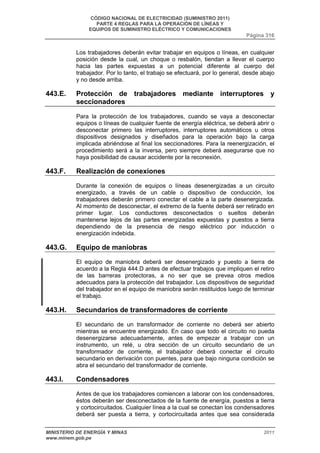 CÓDIGO NACIONAL DE ELECTRICIDAD (SUMINISTRO 2011) 
PARTE 4 REGLAS PARA LA OPERACIÓN DE LÍNEAS Y 
EQUIPOS DE SUMINISTRO ELÉCTRICO Y COMUNICACIONES 
Página 316 
Los trabajadores deberán evitar trabajar en equipos o líneas, en cualquier 
posición desde la cual, un choque o resbalón, tiendan a llevar el cuerpo 
hacia las partes expuestas a un potencial diferente al cuerpo del 
trabajador. Por lo tanto, el trabajo se efectuará, por lo general, desde abajo 
y no desde arriba. 
443.E. Protección de trabajadores mediante interruptores y 
seccionadores 
Para la protección de los trabajadores, cuando se vaya a desconectar 
equipos o líneas de cualquier fuente de energía eléctrica, se deberá abrir o 
desconectar primero las interruptores, interruptores automáticos u otros 
dispositivos designados y diseñados para la operación bajo la carga 
implicada abriéndose al final los seccionadores. Para la reenergización, el 
procedimiento será a la inversa, pero siempre deberá asegurarse que no 
haya posibilidad de causar accidente por la reconexión. 
443.F. Realización de conexiones 
Durante la conexión de equipos o líneas desenergizadas a un circuito 
energizado, a través de un cable o dispositivo de conducción, los 
trabajadores deberán primero conectar el cable a la parte desenergizada. 
Al momento de desconectar, el extremo de la fuente deberá ser retirado en 
primer lugar. Los conductores desconectados o sueltos deberán 
mantenerse lejos de las partes energizadas expuestas y puestos a tierra 
dependiendo de la presencia de riesgo eléctrico por inducción o 
energización indebida. 
443.G. Equipo de maniobras 
El equipo de maniobra deberá ser desenergizado y puesto a tierra de 
acuerdo a la Regla 444.D antes de efectuar trabajos que impliquen el retiro 
de las barreras protectoras, a no ser que se prevea otros medios 
adecuados para la protección del trabajador. Los dispositivos de seguridad 
del trabajador en el equipo de maniobra serán restituidos luego de terminar 
el trabajo. 
443.H. Secundarios de transformadores de corriente 
El secundario de un transformador de corriente no deberá ser abierto 
mientras se encuentre energizado. En caso que todo el circuito no pueda 
desenergizarse adecuadamente, antes de empezar a trabajar con un 
instrumento, un relé, u otra sección de un circuito secundario de un 
transformador de corriente, el trabajador deberá conectar el circuito 
secundario en derivación con puentes, para que bajo ninguna condición se 
abra el secundario del transformador de corriente. 
443.I. Condensadores 
Antes de que los trabajadores comiencen a laborar con los condensadores, 
éstos deberán ser desconectados de la fuente de energía, puestos a tierra 
y cortocircuitados. Cualquier línea a la cual se conectan los condensadores 
deberá ser puesta a tierra, y cortocircuitada antes que sea considerada 
MINISTERIO DE ENERGÍA Y MINAS 2011 
www.minem.gob.pe 
 