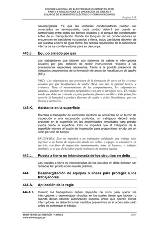 CÓDIGO NACIONAL DE ELECTRICIDAD (SUMINISTRO 2011) 
PARTE 4 REGLAS PARA LA OPERACIÓN DE LÍNEAS Y 
EQUIPOS DE SUMINISTRO ELÉCTRICO Y COMUNICACIONES 
Página 317 
desenergizada. Ya que las unidades condensadoras pueden ser 
conectadas en serie-paralelo, cada unidad deberá ser puesta en 
cortocircuito entre todos los bornes aislados y el tanque del condensador 
antes de su manipulación. Donde los tanques de los condensadores se 
encuentren en bastidores no puestos a tierra, estos bastidores deberán de 
ser puestos a tierra de igual forma. No deberá dependerse de la resistencia 
interna de los condensadores para su descarga. 
443.J. Equipo aislado por gas 
Los trabajadores que laboren con sistemas de cables o interruptores 
aislados por gas, deberán de recibir instrucciones respecto a las 
precauciones especiales necesarias, frente a la posible presencia de 
derivados provenientes de la formación de arcos de hexafluoruro de azufre 
(SF6). 
NOTA: Los subproductos que provienen de la formación de arcos en los sistemas 
aislados por gas hexafluoruro de azufre (SF6), son por lo general tóxicos e 
irritantes. Para el mantenimiento de los compartimentos, los subproductos 
gaseosos, pueden ser retirados purgándolos con aire o nitrógeno seco. El residuo 
sólido que debe ser retirado es principalmente fluoruro metálico. Este polvo fino 
absorbe la humedad y produce fluoruro de azufre y ácido fluorhídrico, que son 
tóxicos y corrosivos. 
443.K. Asistente en la superficie 
Mientras el trabajador de suministro eléctrico se encuentre en un buzón de 
inspección o una excavación profunda, un trabajador deberá estar 
presente en la superficie en las proximidades inmediatas para prestar 
ayuda desde la superficie. Esto no impedirá que el trabajador de la 
superficie ingrese al buzón de inspección para proporcionar ayuda por un 
corto período de tiempo. 
EXCEPCIÓN: Esto no impedirá a un trabajador calificado, que trabaje solo, 
ingresar a un buzón de inspección donde los cables o equipo se encuentren en 
servicio, con fines de inspección, mantenimiento, toma de lecturas, o trabajos 
similares, si es que dicha labor puede realizarse de manera segura. 
443.L. Puesta a tierra no intencionada de los circuitos en delta 
Las puestas a tierra no intencionadas de los circuitos en delta deberán ser 
retiradas tan pronto como resulte práctico. 
444. Desenergización de equipos o líneas para proteger a los 
trabajadores 
444.A. Aplicación de la regla 
444.A.1. Cuando los trabajadores deban depender de otros para operar los 
interruptores o desenergizar circuitos en los cuales tienen que laborar, o 
cuando deban obtener autorización especial antes que operen dichos 
interruptores, se deberán tomar medidas preventivas en el orden adecuado 
antes de comenzar el trabajo. 
MINISTERIO DE ENERGÍA Y MINAS 2011 
www.minem.gob.pe 
 