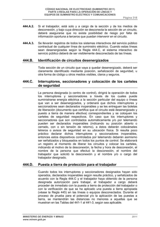 CÓDIGO NACIONAL DE ELECTRICIDAD (SUMINISTRO 2011) 
PARTE 4 REGLAS PARA LA OPERACIÓN DE LÍNEAS Y 
EQUIPOS DE SUMINISTRO ELÉCTRICO Y COMUNICACIONES 
Página 318 
444.A.2. Si el trabajador, está solo y a cargo de la sección y de los medios de 
desconexión, y bajo cuya dirección se desconecta la sección de un circuito, 
deberá asegurarse que no exista posibilidad de riesgo por falta de 
información oportuna a terceros que puedan intervenir en el circuito. 
444.A.3. Se llevarán registros de todos los sistemas interactivos del servicio público 
contractual de cualquier línea de suministro eléctrico. Cuando estas líneas 
sean desenergizadas según la Regla 444.C, el sistema interactivo de 
servicio público deberá de ser visiblemente desconectado de las líneas. 
444.B. Identificación de circuitos desenergizados 
Toda sección de un circuito que vaya a quedar desenergizado, deberá ser 
claramente identificado mediante posición, señalización de seguridad, u 
otra forma de código u otros medios visibles, claros y seguros. 
444.C. Interruptores, seccionadores y colocación de los carteles 
de seguridad 
La persona designada (o centro de control), dirigirá la operación de todos 
los interruptores y seccionadores a través de los cuales puede 
suministrarse energía eléctrica a la sección particular del equipo o líneas 
que van a ser desenergizados, y ordenará que dichos interruptores y 
seccionadores sean declarados inoperables y se les entreguen las boletas 
de liberación (documento que certifica que el circuito está desenergizado y 
puesto a tierra de manera efectiva) correspondientes y se coloquen los 
carteles de seguridad respectivos. En caso que los interruptores y 
seccionadores que son controlados automáticamente y/o por telemando 
pueden ser declarados inoperables (indicando su posición abierto o 
cerrado, con o sin tensión de retorno), a éstos deberán colocárseles 
letreros o avisos de seguridad en su ubicación física. Si resulta poco 
práctico declarar dichos interruptores y seccionadores inoperables, 
entonces estos dispositivos controlados por telemando deberán asimismo 
ser señalizados y bloqueados en todos los puntos de control. Se elaborará 
un registro al momento de liberar los circuitos y colocar los carteles, 
indicando el motivo de la desconexión, la fecha y hora de desconexión, el 
nombre de la persona que efectuó la desconexión, el nombre del 
trabajador que solicitó la desconexión y el nombre y/o o cargo del 
trabajador designado. 
444.D. Puesta a tierra de protección para el trabajador 
Cuando todos los interruptores y seccionadores designados hayan sido 
operados, declarados inoperables según resulte práctico, y señalizados de 
acuerdo con la Regla 444.C y el trabajador haya obtenido de la persona 
designada autorización para trabajar, el trabajador a cargo deberá 
proceder de inmediato con la puesta a tierra de protección del trabajador o 
con la verificación de que se ha aplicado una puesta a tierra apropiada 
(véase la Regla 445) en las líneas o equipos desconectados. Durante el 
proceso de prueba para el potencial y/o la aplicación de las puestas a 
tierra, se mantendrán las distancias no menores a aquellas que se 
muestran en las Tablas del 441-1 al 441-3, según sea aplicable. 
MINISTERIO DE ENERGÍA Y MINAS 2011 
www.minem.gob.pe 
 