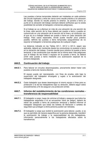 CÓDIGO NACIONAL DE ELECTRICIDAD (SUMINISTRO 2011) 
PARTE 4 REGLAS PARA LA OPERACIÓN DE LÍNEAS Y 
EQUIPOS DE SUMINISTRO ELÉCTRICO Y COMUNICACIONES 
Página 319 
Las puestas a tierras temporales deberán ser instaladas en cada extremo 
del circuito implicado y otras tan cerca como resulte práctico a la ubicación 
del trabajo. Donde no resulte práctico lo anterior, se pondrá a tierra un 
punto en la ubicación del trabajo (siempre deberá verificarse que no exista 
posibilidad de someter al trabajador a tensiones peligrosas). 
Si el trabajo se va a efectuar en más de una ubicación de una sección de 
la línea, esta sección de la línea deberá ser puesta a tierra y puesta en 
cortocircuito en una ubicación de la sección de la línea y el conductor con 
el que se va a trabajar deberá ser puesto a tierra en cada ubicación del 
trabajo. Para casos especiales, donde pueda resultar poco práctico 
posible, definirá las puestas a tierra temporales asegurándose de no 
exponer al trabajador a tensiones peligrosas de cualquier origen. 
La distancia indicada en las Tablas 441-1, 441-2 o 441-3, según sea 
aplicable, deberá ser mantenida desde los conductores no puestos a tierra 
en la ubicación del trabajo. Cuando resulte poco práctico la puesta a tierra 
temporal, o las condiciones que resulten de la misma sean más peligrosas 
que el trabajo de las líneas o equipos sin la puesta a tierra, se deberá 
omitir esta puesta a tierra mediante una autorización especial de la 
persona designada. 
444.E. Continuación del trabajo 
444.E.1. Para laborar en circuitos desenergizados, previamente deben haber sido 
puestos a tierra de manera efectiva. 
El equipo puede ser reenergizado, con fines de prueba, sólo bajo la 
supervisión del trabajador encargado y sujeto a la autorización del 
trabajador designado. 
444.E.2. Cada trabajador que desee desenergizar el mismo equipo o línea para su 
protección o la de los trabajadores bajo su dirección, deberá seguir estos 
procedimientos a fin de asegurar una protección similar. 
444.F. Informe del restablecimiento de las condiciones normales - 
transferencia de responsabilidad 
444.F.1. El trabajador a cargo, luego de culminar el trabajo y asegurar que todos los 
trabajadores asignados a él se encuentren fuera de peligro, deberá de 
retirar las puestas a tierra de protección temporal y deberá informar al 
trabajador designado que todas las boletas de liberación o carteles de 
seguridad que protegen a dicha persona pueden ser retiradas. 
444.F.2. El trabajador a cargo que recibió la autorización para laborar, puede, si es 
que es permitido de manera específica por la persona designada, transferir 
la autorización de trabajo y la responsabilidad de los trabajadores, 
informando personalmente a los trabajadores afectados sobre la 
transferencia. 
MINISTERIO DE ENERGÍA Y MINAS 2011 
www.minem.gob.pe 
 