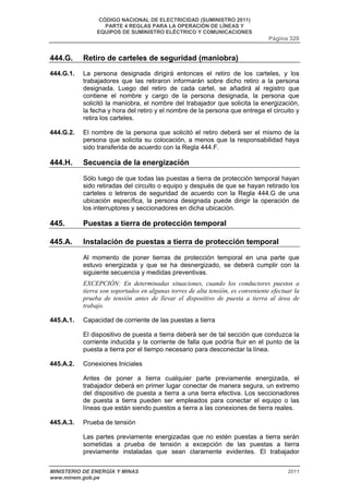 CÓDIGO NACIONAL DE ELECTRICIDAD (SUMINISTRO 2011) 
PARTE 4 REGLAS PARA LA OPERACIÓN DE LÍNEAS Y 
EQUIPOS DE SUMINISTRO ELÉCTRICO Y COMUNICACIONES 
Página 320 
444.G. Retiro de carteles de seguridad (maniobra) 
444.G.1. La persona designada dirigirá entonces el retiro de los carteles, y los 
trabajadores que las retiraron informarán sobre dicho retiro a la persona 
designada. Luego del retiro de cada cartel, se añadirá al registro que 
contiene el nombre y cargo de la persona designada, la persona que 
solicitó la maniobra, el nombre del trabajador que solicita la energización, 
la fecha y hora del retiro y el nombre de la persona que entrega el circuito y 
retira los carteles. 
444.G.2. El nombre de la persona que solicitó el retiro deberá ser el mismo de la 
persona que solicita su colocación, a menos que la responsabilidad haya 
sido transferida de acuerdo con la Regla 444.F. 
444.H. Secuencia de la energización 
Sólo luego de que todas las puestas a tierra de protección temporal hayan 
sido retiradas del circuito o equipo y después de que se hayan retirado los 
carteles o letreros de seguridad de acuerdo con la Regla 444.G de una 
ubicación específica, la persona designada puede dirigir la operación de 
los interruptores y seccionadores en dicha ubicación. 
445. Puestas a tierra de protección temporal 
445.A. Instalación de puestas a tierra de protección temporal 
Al momento de poner tierras de protección temporal en una parte que 
estuvo energizada y que se ha desnergizado, se deberá cumplir con la 
siguiente secuencia y medidas preventivas. 
EXCEPCIÓN: En determinadas situaciones, cuando los conductores puestos a 
tierra son soportados en algunas torres de alta tensión, es conveniente efectuar la 
prueba de tensión antes de llevar el dispositivo de puesta a tierra al área de 
trabajo. 
445.A.1. Capacidad de corriente de las puestas a tierra 
El dispositivo de puesta a tierra deberá ser de tal sección que conduzca la 
corriente inducida y la corriente de falla que podría fluir en el punto de la 
puesta a tierra por el tiempo necesario para desconectar la línea. 
445.A.2. Conexiones Iniciales 
Antes de poner a tierra cualquier parte previamente energizada, el 
trabajador deberá en primer lugar conectar de manera segura, un extremo 
del dispositivo de puesta a tierra a una tierra efectiva. Los seccionadores 
de puesta a tierra pueden ser empleados para conectar el equipo o las 
líneas que están siendo puestos a tierra a las conexiones de tierra reales. 
445.A.3. Prueba de tensión 
Las partes previamente energizadas que no estén puestas a tierra serán 
sometidas a prueba de tensión a excepción de las puestas a tierra 
previamente instaladas que sean claramente evidentes. El trabajador 
MINISTERIO DE ENERGÍA Y MINAS 2011 
www.minem.gob.pe 
 