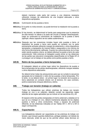 CÓDIGO NACIONAL DE ELECTRICIDAD (SUMINISTRO 2011) 
PARTE 4 REGLAS PARA LA OPERACIÓN DE LÍNEAS Y 
EQUIPOS DE SUMINISTRO ELÉCTRICO Y COMUNICACIONES 
Página 321 
deberá mantener cada parte del cuerpo a una distancia necesaria 
utilizando mangos de aislamiento de una longitud adecuada u otros 
dispositivos apropiados. 
445.A.4. Culminación de las puestas a tierra 
445.A.4.a. Si la parte no indica tensión, se puede terminar la instalación de la puesta a 
tierra. 
445.A.4.a. Si hay tensión, se determinará la fuente para asegurarse que la presencia 
de esta tensión no afecta a la parte del circuito a trabajar desenergizado, 
luego se continuará la culminación de instalación de la puesta a tierra 
(ejemplo: efecto capacitivo de los cables subterráneos). 
445.A.4.a. Después que las conexiones iniciales hayan sido puestas a tierra, el 
dispositivo de puesta a tierra será puesto en contacto con la parte 
previamente activada utilizando mangos de aislamiento u otros dispositivos 
apropiados y engrapados de manera fiable o asegurados a los mismos de 
otra forma técnicamente calificada. Cuando los subconductores de la línea 
están siendo puestos a tierra, se deberá efectuar la puesta a tierra de cada 
subconductor. Sólo entonces el trabajador puede entrar en las distancias 
de las partes que estuvieron energizadas especificadas en la Regla 441.A 
o proseguir con el trabajo en las partes como partes puestas a tierra. 
445.B. Retiro de las puestas a tierra temporales 
El trabajador deberá en primer lugar retirar los dispositivos de puesta a 
tierra temporales de las partes desenergizadas, utilizando mangos aislados 
u otros dispositivos adecuados. 
Se deberá tomar todas las precauciones para que se cumpla la secuencia 
apropiada de la instalación o retiro de las puestas a tierra temporales. Por 
lo tanto, no se deberá retirar - en primer lugar- la conexión de la puesta a 
tierra (electrodo en contacto directo con el terreno). En caso contrario, 
podría ocasionarse choques eléctricos y daños. 
446. Trabajo con tensión (trabajo en caliente) 
Todos los trabajadores que utilicen prácticas de trabajo con tensión 
(trabajo en vivo o en caliente), deberán cumplir las siguientes reglas 
además de las reglas aplicables que se indican en las secciones 42 y 44. 
El espacio entre las partes energizadas al mismo potencial y aisladas en la 
que se va a trabajar en vivo, deberá mantenerse alejadas de los objetos 
puestos a tierra y otros conductores, líneas y equipos de potencial 
diferente, en las distancias indicadas en las Tablas 441-1, 441-2 o 441-3 
según corresponda. 
446.A. Capacitación 
Los trabajadores deberán ser capacitados en las prácticas de trabajo con 
tensión, que incluyen guantes dieléctricos, pértigas aisladas o el método de 
mano desnuda, antes de que se les permita utilizar estas técnicas en 
MINISTERIO DE ENERGÍA Y MINAS 2011 
www.minem.gob.pe 
 