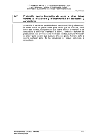 CÓDIGO NACIONAL DE ELECTRICIDAD (SUMINISTRO 2011) 
PARTE 4 REGLAS PARA LA OPERACIÓN DE LÍNEAS Y 
EQUIPOS DE SUMINISTRO ELÉCTRICO Y COMUNICACIONES 
Página 323 
447. Protección contra formación de arcos y otros daños 
durante la instalación y mantenimiento de aisladores y 
conductores 
Al efectuar la instalación y mantenimiento de los aisladores y conductores, 
se deben tomar las precauciones para limitar que se ocasione, hasta 
donde sea práctico, cualquier daño que podría debilitar o deteriorar a los 
conductores o aisladores forzándolos a caerse. También se tomarán las 
precauciones para prevenir, hasta donde sea práctico, cualquier formación 
de arco y para prevenir que cualquier arco que podría formarse dañe o 
queme cualquier parte de las estructuras de apoyo, aisladores, o 
conductores. 
MINISTERIO DE ENERGÍA Y MINAS 2011 
www.minem.gob.pe 
