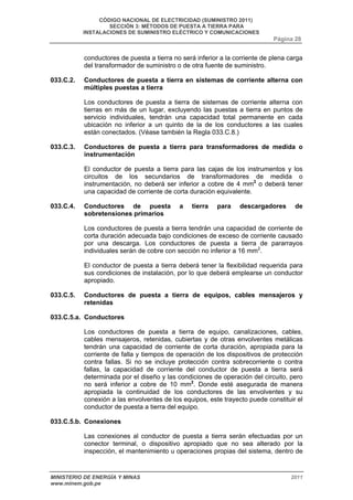 CÓDIGO NACIONAL DE ELECTRICIDAD (SUMINISTRO 2011) 
SECCIÓN 3: MÉTODOS DE PUESTA A TIERRA PARA 
INSTALACIONES DE SUMINISTRO ELÉCTRICO Y COMUNICACIONES 
Página 28 
conductores de puesta a tierra no será inferior a la corriente de plena carga 
del transformador de suministro o de otra fuente de suministro. 
033.C.2. Conductores de puesta a tierra en sistemas de corriente alterna con 
múltiples puestas a tierra 
Los conductores de puesta a tierra de sistemas de corriente alterna con 
tierras en más de un lugar, excluyendo las puestas a tierra en puntos de 
servicio individuales, tendrán una capacidad total permanente en cada 
ubicación no inferior a un quinto de la de los conductores a las cuales 
están conectados. (Véase también la Regla 033.C.8.) 
033.C.3. Conductores de puesta a tierra para transformadores de medida o 
instrumentación 
El conductor de puesta a tierra para las cajas de los instrumentos y los 
circuitos de los secundarios de transformadores de medida o 
instrumentación, no deberá ser inferior a cobre de 4 mm2 o deberá tener 
una capacidad de corriente de corta duración equivalente. 
033.C.4. Conductores de puesta a tierra para descargadores de 
sobretensiones primarios 
Los conductores de puesta a tierra tendrán una capacidad de corriente de 
corta duración adecuada bajo condiciones de exceso de corriente causado 
por una descarga. Los conductores de puesta a tierra de pararrayos 
individuales serán de cobre con sección no inferior a 16 mm2. 
El conductor de puesta a tierra deberá tener la flexibilidad requerida para 
sus condiciones de instalación, por lo que deberá emplearse un conductor 
apropiado. 
033.C.5. Conductores de puesta a tierra de equipos, cables mensajeros y 
retenidas 
033.C.5.a. Conductores 
Los conductores de puesta a tierra de equipo, canalizaciones, cables, 
cables mensajeros, retenidas, cubiertas y de otras envolventes metálicas 
tendrán una capacidad de corriente de corta duración, apropiada para la 
corriente de falla y tiempos de operación de los dispositivos de protección 
contra fallas. Si no se incluye protección contra sobrecorriente o contra 
fallas, la capacidad de corriente del conductor de puesta a tierra será 
determinada por el diseño y las condiciones de operación del circuito, pero 
no será inferior a cobre de 10 mm2. Donde esté asegurada de manera 
apropiada la continuidad de los conductores de las envolventes y su 
conexión a las envolventes de los equipos, este trayecto puede constituir el 
conductor de puesta a tierra del equipo. 
033.C.5.b. Conexiones 
Las conexiones al conductor de puesta a tierra serán efectuadas por un 
conector terminal, o dispositivo apropiado que no sea alterado por la 
inspección, el mantenimiento u operaciones propias del sistema, dentro de 
MINISTERIO DE ENERGÍA Y MINAS 2011 
www.minem.gob.pe 
 