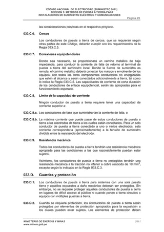 CÓDIGO NACIONAL DE ELECTRICIDAD (SUMINISTRO 2011) 
SECCIÓN 3: MÉTODOS DE PUESTA A TIERRA PARA 
INSTALACIONES DE SUMINISTRO ELÉCTRICO Y COMUNICACIONES 
Página 29 
las consideraciones previstas en el respectivo proyecto. 
033.C.6. Cercos 
Los conductores de puesta a tierra de cercos, que se requieran según 
otras partes de este Código, deberán cumplir con los requerimientos de la 
Regla 033.C.5. 
033.C.7. Conexiones equipotenciales 
Donde sea necesario, se proporcionará un camino metálico de baja 
impedancia, para conducir la corriente de falla de retorno al terminal de 
puesta a tierra del suministro local. Donde la fuente de suministro es 
remota, el camino metálico deberá conectar los marcos y envolvente de los 
equipos, con todos los otros componentes conductores no energizados 
que estén al alcance y serán conectados adicionalmente a tierra, tal como 
lo indica la Regla 033.C.5. Las capacidades de corriente de corta duración 
de los conductores de enlace equipotencial, serán las apropiadas para el 
funcionamiento esperado. 
033.C.8. Límite de la capacidad de corriente 
Ningún conductor de puesta a tierra requiere tener una capacidad de 
corriente superior a: 
033.C.8.a. Los conductores de fase que suministrarían la corriente de falla, o 
033.C.8.b. La máxima corriente que puede pasar de estos conductores de puesta a 
tierra a los electrodos de tierra a los cuales están conectados. Para un solo 
conductor de puesta a tierra conectado a uno o varios electrodos, esta 
corriente correspondería (aproximadamente) a la tensión de suministro 
dividida entre la resistencia del electrodo. 
033.C.9. Resistencia mecánica 
Todos los conductores de puesta a tierra tendrán una resistencia mecánica 
apropiada para las condiciones a las que razonablemente puedan estar 
sujetos. 
Asimismo, los conductores de puesta a tierra no protegidos tendrán una 
resistencia mecánica a la tracción no inferior a cobre recocido de 10 mm2, 
excepto según lo indicado en la Regla 033.C.3. 
033.D. Guardas y protección 
033.D.1. Los conductores de puesta a tierra para sistemas con una sola puesta 
tierra y aquellos expuestos a daño mecánico deberán ser protegidos. Sin 
embargo, no se requiere proteger aquellos conductores de puesta a tierra 
en lugares de difícil acceso al público ni cuando ponen a tierra circuitos o 
equipos con múltiples puestas a tierra. 
033.D.2. Cuando se requiera protección, los conductores de puesta a tierra serán 
protegidos por elementos de protección apropiados para la exposición a 
los cuales pueden estar sujetos. Los elementos de protección deben 
MINISTERIO DE ENERGÍA Y MINAS 2011 
www.minem.gob.pe 
 