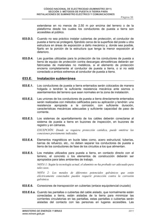 CÓDIGO NACIONAL DE ELECTRICIDAD (SUMINISTRO 2011) 
SECCIÓN 3: MÉTODOS DE PUESTA A TIERRA PARA 
INSTALACIONES DE SUMINISTRO ELÉCTRICO Y COMUNICACIONES 
Página 30 
extenderse en no menos de 2,50 m por encima del terreno o de la 
plataforma desde los cuales los conductores de puesta a tierra son 
accesibles al público. 
033.D.3. Cuando no sea práctico instalar cubiertas de protección, el conductor de 
puesta a tierra se protegerá, fijándolo cerca de la superficie del poste u otra 
estructura en áreas de exposición a daño mecánico y, donde sea posible, 
fijarlo en la porción de la estructura que tenga la menor exposición al 
deterioro. 
033.D.4. Las guardas utilizadas para la protección de los conductores de puesta a 
tierra de equipo de protección contra descargas atmosféricas deberán ser 
fabricadas de materiales no metálicos, si el elemento de protección 
encierra completamente al conductor de puesta a tierra, o si no está 
conectado a ambos extremos al conductor de puesta a tierra. 
033.E. Instalación subterránea 
033.E.1. Los conductores de puesta a tierra enterrados serán colocados de manera 
holgada o tendrán la suficiente resistencia mecánica ante sismos o 
asentamientos del terreno que sean normales en la zona de instalación. 
033.E.2. Las uniones de los conductores de puesta a tierra directamente enterrados 
serán realizadas con métodos calificados para su aplicación y tendrán: una 
resistencia apropiada a la corrosión, con suficiente duración, 
características mecánicas adecuadas y suficiente capacidad de paso de 
corriente. 
033.E.3. Los sistemas de apantallamiento de los cables deberán conectarse al 
sistema de puesta a tierra en buzones de inspección, en buzones de 
registro y en cámaras. 
EXCEPCIÓN: Donde se requiera protección catódica, puede omitirse las 
conexiones previamente indicadas. 
033.E.4. Elementos magnéticos en bucle tales como, acero estructural, tuberías, 
barras de refuerzo, etc., no deben separar los conductores de puesta a 
tierra de los conductores de fase de los circuitos a los que alimentan. 
033.E.5. Los metales utilizados para puesta a tierra, en contacto directo con el 
terreno, el concreto o los elementos de construcción deberán ser 
apropiados para tales ambientes de trabajo. 
NOTA 1: Según la tecnología actual, el aluminio no ha probado ser adecuado para 
tales usos. 
NOTA 2: Los metales de diferentes potenciales galvánicos que están 
eléctricamente conectados pueden requerir protección contra la corrosión 
galvánica. 
033.E.6. Conexiones de transposición en cubiertas (enlace equipotencial cruzado) 
033.E.6.a. Cuando las pantallas o cubiertas del cable aislado, que normalmente están 
conectadas a tierra, están aisladas de la tierra para minimizar las 
corrientes circulatorias en las pantallas, estas pantallas o cubiertas serán 
aisladas del contacto con las personas en lugares accesibles. Las 
MINISTERIO DE ENERGÍA Y MINAS 2011 
www.minem.gob.pe 
 