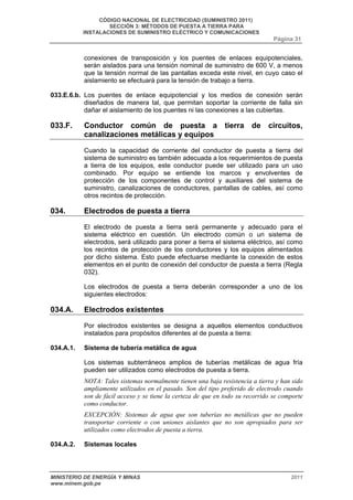 CÓDIGO NACIONAL DE ELECTRICIDAD (SUMINISTRO 2011) 
SECCIÓN 3: MÉTODOS DE PUESTA A TIERRA PARA 
INSTALACIONES DE SUMINISTRO ELÉCTRICO Y COMUNICACIONES 
Página 31 
conexiones de transposición y los puentes de enlaces equipotenciales, 
serán aislados para una tensión nominal de suministro de 600 V, a menos 
que la tensión normal de las pantallas exceda este nivel, en cuyo caso el 
aislamiento se efectuará para la tensión de trabajo a tierra. 
033.E.6.b. Los puentes de enlace equipotencial y los medios de conexión serán 
diseñados de manera tal, que permitan soportar la corriente de falla sin 
dañar el aislamiento de los puentes ni las conexiones a las cubiertas. 
033.F. Conductor común de puesta a tierra de circuitos, 
canalizaciones metálicas y equipos 
Cuando la capacidad de corriente del conductor de puesta a tierra del 
sistema de suministro es también adecuada a los requerimientos de puesta 
a tierra de los equipos, este conductor puede ser utilizado para un uso 
combinado. Por equipo se entiende los marcos y envolventes de 
protección de los componentes de control y auxiliares del sistema de 
suministro, canalizaciones de conductores, pantallas de cables, así como 
otros recintos de protección. 
034. Electrodos de puesta a tierra 
El electrodo de puesta a tierra será permanente y adecuado para el 
sistema eléctrico en cuestión. Un electrodo común o un sistema de 
electrodos, será utilizado para poner a tierra el sistema eléctrico, así como 
los recintos de protección de los conductores y los equipos alimentados 
por dicho sistema. Esto puede efectuarse mediante la conexión de estos 
elementos en el punto de conexión del conductor de puesta a tierra (Regla 
032). 
Los electrodos de puesta a tierra deberán corresponder a uno de los 
siguientes electrodos: 
034.A. Electrodos existentes 
Por electrodos existentes se designa a aquellos elementos conductivos 
instalados para propósitos diferentes al de puesta a tierra: 
034.A.1. Sistema de tubería metálica de agua 
Los sistemas subterráneos amplios de tuberías metálicas de agua fría 
pueden ser utilizados como electrodos de puesta a tierra. 
NOTA: Tales sistemas normalmente tienen una baja resistencia a tierra y han sido 
ampliamente utilizados en el pasado. Son del tipo preferido de electrodo cuando 
son de fácil acceso y se tiene la certeza de que en todo su recorrido se comporte 
como conductor. 
EXCEPCIÓN: Sistemas de agua que son tuberías no metálicas que no pueden 
transportar corriente o con uniones aislantes que no son apropiados para ser 
utilizados como electrodos de puesta a tierra. 
034.A.2. Sistemas locales 
MINISTERIO DE ENERGÍA Y MINAS 2011 
www.minem.gob.pe 
 