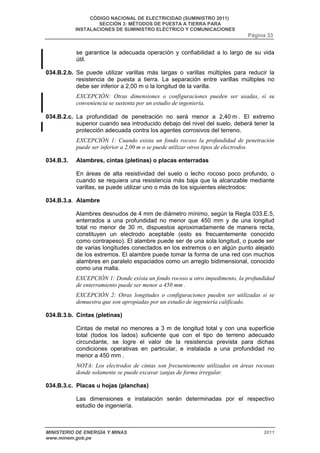 CÓDIGO NACIONAL DE ELECTRICIDAD (SUMINISTRO 2011) 
SECCIÓN 3: MÉTODOS DE PUESTA A TIERRA PARA 
INSTALACIONES DE SUMINISTRO ELÉCTRICO Y COMUNICACIONES 
Página 33 
se garantice la adecuada operación y confiabilidad a lo largo de su vida 
útil. 
034.B.2.b. Se puede utilizar varillas más largas o varillas múltiples para reducir la 
resistencia de puesta a tierra. La separación entre varillas múltiples no 
debe ser inferior a 2,00 m o la longitud de la varilla. 
EXCEPCIÓN: Otras dimensiones o configuraciones pueden ser usadas, sí su 
conveniencia se sustenta por un estudio de ingeniería. 
034.B.2.c. La profundidad de penetración no será menor a 2,40 m . El extremo 
superior cuando sea introducido debajo del nivel del suelo, deberá tener la 
protección adecuada contra los agentes corrosivos del terreno. 
EXCEPCIÓN 1: Cuando exista un fondo rocoso la profundidad de penetración 
puede ser inferior a 2,00 m o se puede utilizar otros tipos de electrodos. 
034.B.3. Alambres, cintas (pletinas) o placas enterradas 
En áreas de alta resistividad del suelo o lecho rocoso poco profundo, o 
cuando se requiera una resistencia más baja que la alcanzable mediante 
varillas, se puede utilizar uno o más de los siguientes electrodos: 
034.B.3.a. Alambre 
Alambres desnudos de 4 mm de diámetro mínimo, según la Regla 033.E.5, 
enterrados a una profundidad no menor que 450 mm y de una longitud 
total no menor de 30 m, dispuestos aproximadamente de manera recta, 
constituyen un electrodo aceptable (esto es frecuentemente conocido 
como contrapeso). El alambre puede ser de una sola longitud, o puede ser 
de varias longitudes conectados en los extremos o en algún punto alejado 
de los extremos. El alambre puede tomar la forma de una red con muchos 
alambres en paralelo espaciados como un arreglo bidimensional, conocido 
como una malla. 
EXCEPCIÓN 1: Donde exista un fondo rocoso u otro impedimento, la profundidad 
de enterramiento puede ser menor a 450 mm . 
EXCEPCIÓN 2: Otras longitudes o configuraciones pueden ser utilizadas si se 
demuestra que son apropiadas por un estudio de ingeniería calificado. 
034.B.3.b. Cintas (pletinas) 
Cintas de metal no menores a 3 m de longitud total y con una superficie 
total (todos los lados) suficiente que con el tipo de terreno adecuado 
circundante, se logre el valor de la resistencia prevista para dichas 
condiciones operativas en particular, e instalada a una profundidad no 
menor a 450 mm . 
NOTA: Los electrodos de cintas son frecuentemente utilizados en áreas rocosas 
donde solamente se puede excavar zanjas de forma irregular. 
034.B.3.c. Placas u hojas (planchas) 
Las dimensiones e instalación serán determinadas por el respectivo 
estudio de ingeniería. 
MINISTERIO DE ENERGÍA Y MINAS 2011 
www.minem.gob.pe 
 