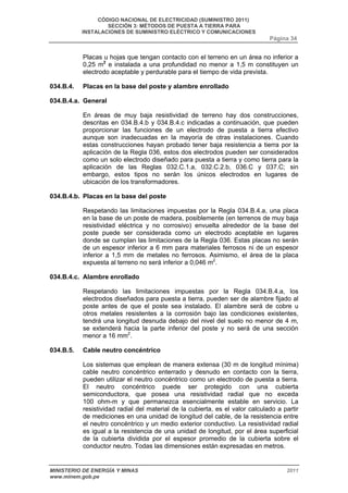 CÓDIGO NACIONAL DE ELECTRICIDAD (SUMINISTRO 2011) 
SECCIÓN 3: MÉTODOS DE PUESTA A TIERRA PARA 
INSTALACIONES DE SUMINISTRO ELÉCTRICO Y COMUNICACIONES 
Página 34 
Placas u hojas que tengan contacto con el terreno en un área no inferior a 
0,25 m2 e instalada a una profundidad no menor a 1,5 m constituyen un 
electrodo aceptable y perdurable para el tiempo de vida prevista. 
034.B.4. Placas en la base del poste y alambre enrollado 
034.B.4.a. General 
En áreas de muy baja resistividad de terreno hay dos construcciones, 
descritas en 034.B.4.b y 034.B.4.c indicadas a continuación, que pueden 
proporcionar las funciones de un electrodo de puesta a tierra efectivo 
aunque son inadecuadas en la mayoría de otras instalaciones. Cuando 
estas construcciones hayan probado tener baja resistencia a tierra por la 
aplicación de la Regla 036, estos dos electrodos pueden ser considerados 
como un solo electrodo diseñado para puesta a tierra y como tierra para la 
aplicación de las Reglas 032.C.1.a, 032.C.2.b, 036.C y 037.C; sin 
embargo, estos tipos no serán los únicos electrodos en lugares de 
ubicación de los transformadores. 
034.B.4.b. Placas en la base del poste 
Respetando las limitaciones impuestas por la Regla 034.B.4.a, una placa 
en la base de un poste de madera, posiblemente (en terrenos de muy baja 
resistividad eléctrica y no corrosivo) envuelta alrededor de la base del 
poste puede ser considerada como un electrodo aceptable en lugares 
donde se cumplan las limitaciones de la Regla 036. Estas placas no serán 
de un espesor inferior a 6 mm para materiales ferrosos ni de un espesor 
inferior a 1,5 mm de metales no ferrosos. Asimismo, el área de la placa 
expuesta al terreno no será inferior a 0,046 m2. 
034.B.4.c. Alambre enrollado 
Respetando las limitaciones impuestas por la Regla 034.B.4.a, los 
electrodos diseñados para puesta a tierra, pueden ser de alambre fijado al 
poste antes de que el poste sea instalado. El alambre será de cobre u 
otros metales resistentes a la corrosión bajo las condiciones existentes, 
tendrá una longitud desnuda debajo del nivel del suelo no menor de 4 m, 
se extenderá hacia la parte inferior del poste y no será de una sección 
menor a 16 mm2. 
034.B.5. Cable neutro concéntrico 
Los sistemas que emplean de manera extensa (30 m de longitud mínima) 
cable neutro concéntrico enterrado y desnudo en contacto con la tierra, 
pueden utilizar el neutro concéntrico como un electrodo de puesta a tierra. 
El neutro concéntrico puede ser protegido con una cubierta 
semiconductora, que posea una resistividad radial que no exceda 
100 ohm-m y que permanezca esencialmente estable en servicio. La 
resistividad radial del material de la cubierta, es el valor calculado a partir 
de mediciones en una unidad de longitud del cable, de la resistencia entre 
el neutro concéntrico y un medio exterior conductivo. La resistividad radial 
es igual a la resistencia de una unidad de longitud, por el área superficial 
de la cubierta dividida por el espesor promedio de la cubierta sobre el 
conductor neutro. Todas las dimensiones están expresadas en metros. 
MINISTERIO DE ENERGÍA Y MINAS 2011 
www.minem.gob.pe 
 