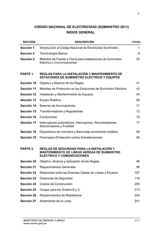 ii 
CÓDIGO NACIONAL DE ELECTRICIDAD (SUMINISTRO 2011) 
ÍNDICE GENERAL 
SECCIÓN DESCRIPCIÓN PÁGINA 
Sección 1 Introducción al Código Nacional de Electricidad Suministro 1 
Sección 2 Terminología Básica 8 
Sección 3 Métodos de Puesta a Tierra para Instalaciones de Suministro 
Eléctrico y Comunicaciones 
22 
PARTE 1. REGLAS PARA LA INSTALACIÓN Y MANTENIMIENTO DE 
ESTACIONES DE SUMINISTRO ELÉCTRICO Y EQUIPOS 
Sección 10 Objetivo y Alcance de las Reglas 41 
Sección 11 Medidas de Protección en las Estaciones de Suministro Eléctrico 42 
Sección 12 Instalación y Mantenimiento de Equipos 54 
Sección 13 Equipo Rotativo 69 
Sección 14 Baterías de Acumuladores 71 
Sección 15 Transformadores y Reguladores 73 
Sección 16 Conductores 75 
Sección 17 Interruptores automáticos, Interruptores, Reconectadores, 
Seccionadores y Fusibles 
77 
Sección 18 Dispositivos de maniobra y Barra bajo envolvente metálica 80 
Sección 19 Pararrayos (Protección contra Sobretensiones) 84 
PARTE 2. REGLAS DE SEGURIDAD PARA LA INSTALACIÓN Y 
MANTENIMIENTO DE LINEAS AEREAS DE SUMINISTRO 
ELÉCTRICO Y COMUNICACIONES 
Sección 20 Objetivo, Alcance y Aplicación de las Reglas 86 
Sección 21 Requerimientos Generales 88 
Sección 22 Relaciones entre las Diversas Clases de Líneas y Equipos 107 
Sección 23 Distancias de Seguridad 116 
Sección 24 Grados de Construcción 205 
Sección 25 Cargas para los Grados B y C 213 
Sección 26 Requerimientos de Resistencia 224 
Sección 27 Aislamiento de la Línea 241 
MINISTERIO DE ENERGÍA Y MINAS 2011 
www.minem.gob.pe 
 