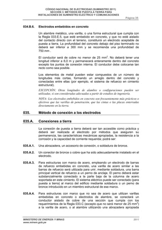 CÓDIGO NACIONAL DE ELECTRICIDAD (SUMINISTRO 2011) 
SECCIÓN 3: MÉTODOS DE PUESTA A TIERRA PARA 
INSTALACIONES DE SUMINISTRO ELÉCTRICO Y COMUNICACIONES 
Página 35 
034.B.6. Electrodos embebidos en concreto 
Un alambre metálico, una varilla, o una forma estructural que cumpla con 
la Regla 033.E.5, que esté embebido en concreto, y que no esté aislado 
del contacto directo con el terreno, constituirá un electrodo aceptable de 
puesta a tierra. La profundidad del concreto debajo del piso terminado no 
deberá ser inferior a 300 mm y se recomienda una profundidad de 
750 mm . 
El conductor será de cobre no menor de 25 mm2. No deberá tener una 
longitud inferior a 6,0 m y permanecerá enteramente dentro del concreto 
excepto los puntos de conexión interna. El conductor debe colocarse tan 
recto como sea posible. 
Los elementos de metal pueden estar compuestos de un número de 
longitudes más cortas, formando un arreglo dentro del concreto y 
conectadas entre ellas (por ejemplo, el sistema de refuerzo en cimiento 
estructural). 
EXCEPCIÓN: Otras longitudes de alambre o configuraciones pueden ser 
utilizadas, si son consideradas adecuadas a partir de estudios de ingeniería. 
NOTA: Los electrodos embebidos en concreto son frecuentemente más prácticos o 
efectivos que las varillas de penetración, que las cintas o las placas enterradas 
directamente en la tierra. 
035. Método de conexión a los electrodos 
035.A. Conexiones a tierra 
La conexión de puesta a tierra deberá ser tan accesible como práctica y 
deberá ser realizada al electrodo por métodos que aseguren su 
permanencia, las características mecánicas apropiadas, la resistencia a la 
corrosión y la capacidad de corriente requerida; podrá ser: 
035.A.1. Una abrazadera, un accesorio de conexión, o soldadura de bronce. 
035.A.2. Un conector de bronce o cobre que ha sido adecuadamente instalado en el 
electrodo. 
035.A.3. Para estructuras con marco de acero, empleando un electrodo de barras 
de refuerzo embebidas en concreto, una varilla de acero similar a las 
barras de refuerzo será utilizada para unir, mediante soldadura, una barra 
principal vertical de refuerzo a un perno de anclaje. El perno deberá estar 
substancialmente conectado a la parte baja de la columna de acero 
soportada en este cimiento. El sistema eléctrico puede ser conectado (para 
puesta a tierra) al marco del edificio mediante soldadura o un perno de 
bronce introducido en un miembro estructural de ese marco. 
035.A.4. Para estructuras con marco que no sea de acero que utilizan varillas 
embebidas en concreto o electrodos de alambre, se conectará un 
conductor aislado de cobre de una sección que cumpla con los 
requerimientos de la Regla 033.C (excepto que no será menor de 25 mm2) 
a la varilla de acero, o al alambre utilizando una abrazadera apropiada 
MINISTERIO DE ENERGÍA Y MINAS 2011 
www.minem.gob.pe 
 