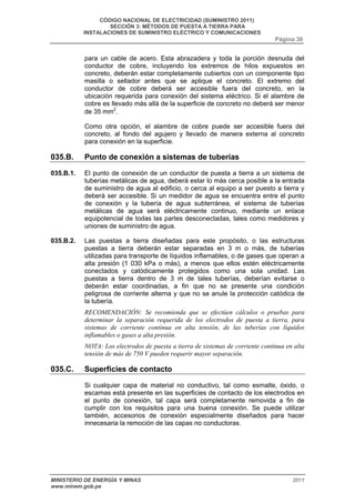 CÓDIGO NACIONAL DE ELECTRICIDAD (SUMINISTRO 2011) 
SECCIÓN 3: MÉTODOS DE PUESTA A TIERRA PARA 
INSTALACIONES DE SUMINISTRO ELÉCTRICO Y COMUNICACIONES 
Página 36 
para un cable de acero. Esta abrazadera y toda la porción desnuda del 
conductor de cobre, incluyendo los extremos de hilos expuestos en 
concreto, deberán estar completamente cubiertos con un componente tipo 
masilla o sellador antes que se aplique el concreto. El extremo del 
conductor de cobre deberá ser accesible fuera del concreto, en la 
ubicación requerida para conexión del sistema eléctrico. Si el alambre de 
cobre es llevado más allá de la superficie de concreto no deberá ser menor 
de 35 mm2. 
Como otra opción, el alambre de cobre puede ser accesible fuera del 
concreto, al fondo del agujero y llevado de manera externa al concreto 
para conexión en la superficie. 
035.B. Punto de conexión a sistemas de tuberías 
035.B.1. El punto de conexión de un conductor de puesta a tierra a un sistema de 
tuberías metálicas de agua, deberá estar lo más cerca posible a la entrada 
de suministro de agua al edificio, o cerca al equipo a ser puesto a tierra y 
deberá ser accesible. Si un medidor de agua se encuentra entre el punto 
de conexión y la tubería de agua subterránea, el sistema de tuberías 
metálicas de agua será eléctricamente continuo, mediante un enlace 
equipotencial de todas las partes desconectadas, tales como medidores y 
uniones de suministro de agua. 
035.B.2. Las puestas a tierra diseñadas para este propósito, o las estructuras 
puestas a tierra deberán estar separadas en 3 m o más, de tuberías 
utilizadas para transporte de líquidos inflamables, o de gases que operan a 
alta presión (1 030 kPa o más), a menos que ellos estén eléctricamente 
conectados y catódicamente protegidos como una sola unidad. Las 
puestas a tierra dentro de 3 m de tales tuberías, deberían evitarse o 
deberán estar coordinadas, a fin que no se presente una condición 
peligrosa de corriente alterna y que no se anule la protección catódica de 
la tubería. 
RECOMENDACIÓN: Se recomienda que se efectúen cálculos o pruebas para 
determinar la separación requerida de los electrodos de puesta a tierra, para 
sistemas de corriente continua en alta tensión, de las tuberías con líquidos 
inflamables o gases a alta presión. 
NOTA: Los electrodos de puesta a tierra de sistemas de corriente continua en alta 
tensión de más de 750 V pueden requerir mayor separación. 
035.C. Superficies de contacto 
Si cualquier capa de material no conductivo, tal como esmalte, óxido, o 
escamas está presente en las superficies de contacto de los electrodos en 
el punto de conexión, tal capa será completamente removida a fin de 
cumplir con los requisitos para una buena conexión. Se puede utilizar 
también, accesorios de conexión especialmente diseñados para hacer 
innecesaria la remoción de las capas no conductoras. 
MINISTERIO DE ENERGÍA Y MINAS 2011 
www.minem.gob.pe 
 