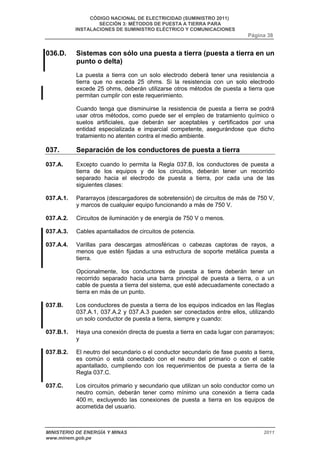 CÓDIGO NACIONAL DE ELECTRICIDAD (SUMINISTRO 2011) 
SECCIÓN 3: MÉTODOS DE PUESTA A TIERRA PARA 
INSTALACIONES DE SUMINISTRO ELÉCTRICO Y COMUNICACIONES 
Página 38 
036.D. Sistemas con sólo una puesta a tierra (puesta a tierra en un 
punto o delta) 
La puesta a tierra con un solo electrodo deberá tener una resistencia a 
tierra que no exceda 25 ohms. Si la resistencia con un solo electrodo 
excede 25 ohms, deberán utilizarse otros métodos de puesta a tierra que 
permitan cumplir con este requerimiento. 
Cuando tenga que disminuirse la resistencia de puesta a tierra se podrá 
usar otros métodos, como puede ser el empleo de tratamiento químico o 
suelos artificiales, que deberán ser aceptables y certificados por una 
entidad especializada e imparcial competente, asegurándose que dicho 
tratamiento no atenten contra el medio ambiente. 
037. Separación de los conductores de puesta a tierra 
037.A. Excepto cuando lo permita la Regla 037.B, los conductores de puesta a 
tierra de los equipos y de los circuitos, deberán tener un recorrido 
separado hacia el electrodo de puesta a tierra, por cada una de las 
siguientes clases: 
037.A.1. Pararrayos (descargadores de sobretensión) de circuitos de más de 750 V, 
y marcos de cualquier equipo funcionando a más de 750 V. 
037.A.2. Circuitos de iluminación y de energía de 750 V o menos. 
037.A.3. Cables apantallados de circuitos de potencia. 
037.A.4. Varillas para descargas atmosféricas o cabezas captoras de rayos, a 
menos que estén fijadas a una estructura de soporte metálica puesta a 
tierra. 
Opcionalmente, los conductores de puesta a tierra deberán tener un 
recorrido separado hacia una barra principal de puesta a tierra, o a un 
cable de puesta a tierra del sistema, que esté adecuadamente conectado a 
tierra en más de un punto. 
037.B. Los conductores de puesta a tierra de los equipos indicados en las Reglas 
037.A.1, 037.A.2 y 037.A.3 pueden ser conectados entre ellos, utilizando 
un solo conductor de puesta a tierra, siempre y cuando: 
037.B.1. Haya una conexión directa de puesta a tierra en cada lugar con pararrayos; 
y 
037.B.2. El neutro del secundario o el conductor secundario de fase puesto a tierra, 
es común o está conectado con el neutro del primario o con el cable 
apantallado, cumpliendo con los requerimientos de puesta a tierra de la 
Regla 037.C. 
037.C. Los circuitos primario y secundario que utilizan un solo conductor como un 
neutro común, deberán tener como mínimo una conexión a tierra cada 
400 m, excluyendo las conexiones de puesta a tierra en los equipos de 
acometida del usuario. 
MINISTERIO DE ENERGÍA Y MINAS 2011 
www.minem.gob.pe 
 