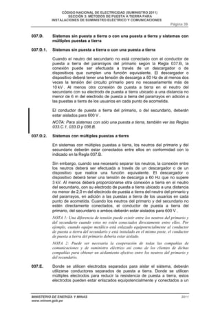 CÓDIGO NACIONAL DE ELECTRICIDAD (SUMINISTRO 2011) 
SECCIÓN 3: MÉTODOS DE PUESTA A TIERRA PARA 
INSTALACIONES DE SUMINISTRO ELÉCTRICO Y COMUNICACIONES 
Página 39 
037.D. Sistemas sin puesta a tierra o con una puesta a tierra y sistemas con 
múltiples puestas a tierra 
037.D.1. Sistemas sin puesta a tierra o con una puesta a tierra 
Cuando el neutro del secundario no está conectado con el conductor de 
puesta a tierra del pararrayos del primario según la Regla 037.B, la 
conexión puede ser efectuada a través de un descargador o de 
dispositivos que cumplen una función equivalente. El descargador o 
dispositivo deberá tener una tensión de descarga a 60 Hz de al menos dos 
veces la tensión del circuito primario pero no necesariamente más de 
10 kV . Al menos otra conexión de puesta a tierra en el neutro del 
secundario con su electrodo de puesta a tierra ubicado a una distancia no 
menor de 6 m del electrodo de puesta a tierra del pararrayos en adición a 
las puestas a tierra de los usuarios en cada punto de acometida. 
El conductor de puesta a tierra del primario, o del secundario, deberán 
estar aislados para 600 V . 
NOTA: Para sistemas con sólo una puesta a tierra, también ver las Reglas 
033.C.1, 033.D y 036.B. 
037.D.2. Sistemas con múltiples puestas a tierra 
En sistemas con múltiples puestas a tierra, los neutros del primario y del 
secundario deberán estar conectados entre ellos en conformidad con lo 
indicado en la Regla 037.B. 
Sin embargo, cuando sea necesario separar los neutros, la conexión entre 
los neutros deberá ser efectuada a través de un descargador o de un 
dispositivo que realice una función equivalente. El descargador o 
dispositivo deberá tener una tensión de descarga a 60 Hz que no supere 
3 kV. Al menos deberá proporcionarse otra conexión a tierra en el neutro 
del secundario, con su electrodo de puesta a tierra ubicado a una distancia 
no menor de 2,0 m del electrodo de puesta a tierra del neutro del primario y 
del pararrayos, en adición a las puestas a tierra de los usuarios en cada 
punto de acometida. Cuando los neutros del primario y del secundario no 
estén directamente conectados, el conductor de puesta a tierra del 
primario, del secundario o ambos deberán estar aislados para 600 V . 
NOTA 1: Una diferencia de tensión puede existir entre los neutros del primario y 
del secundario cuando estos no estén conectados directamente entre ellos. Por 
ejemplo, cuando equipo metálico está enlazado equipotencialmente al conductor 
de puesta a tierra del secundario y está instalado en el mismo poste, el conductor 
de puesta a tierra del primario debería estar aislado. 
NOTA 2: Puede ser necesaria la cooperación de todas las compañías de 
comunicaciones y de suministro eléctrico así como de los clientes de dichas 
compañías para obtener un aislamiento efectivo entre los neutros del primario y 
del secundario. 
037.E. Donde se utilicen electrodos separados para aislar el sistema, deberán 
utilizarse conductores separados de puesta a tierra. Donde se utilicen 
múltiples electrodos para reducir la resistencia de puesta a tierra, estos 
electrodos pueden estar enlazados equipotencialmente y conectados a un 
MINISTERIO DE ENERGÍA Y MINAS 2011 
www.minem.gob.pe 
 