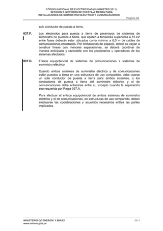 CÓDIGO NACIONAL DE ELECTRICIDAD (SUMINISTRO 2011) 
SECCIÓN 3: MÉTODOS DE PUESTA A TIERRA PARA 
INSTALACIONES DE SUMINISTRO ELÉCTRICO Y COMUNICACIONES 
Página 40 
solo conductor de puesta a tierra. 
037.F. Los electrodos para puesta a tierra de pararrayos de sistemas de 
suministro no puestos a tierra, que operen a tensiones superiores a 15 kV 
entre fases deberán estar ubicados como mínimo a 6,0 m de cables de 
comunicaciones enterrados. Por limitaciones de espacio, donde se vayan a 
construir líneas con menores separaciones, se deberá coordinar de 
manera anticipada y razonable con los propietarios u operadores de los 
sistemas afectados. 
037.G. Enlace equipotencial de sistemas de comunicaciones a sistemas de 
suministro eléctrico 
Cuando ambos sistemas de suministro eléctrico y de comunicaciones 
están puestos a tierra en una estructura de uso compartido, debe usarse 
un solo conductor de puesta a tierra para ambos sistemas, o los 
conductores de puesta a tierra del suministro eléctrico y el de 
comunicaciones debe enlazarse entre sí, excepto cuando la separación 
sea requerida por Regla 037.A. 
Para efectuar el enlace equipotencial de ambos sistemas de suministro 
eléctrico y el de comunicaciones, en estructuras de uso compartido, deben 
efectuarse las coordinaciones y acuerdos necesarios entres las partes 
implicadas. 
MINISTERIO DE ENERGÍA Y MINAS 2011 
www.minem.gob.pe 
 