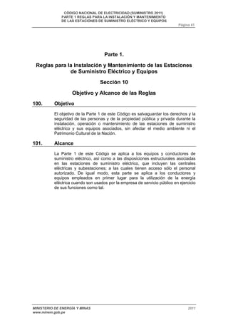 CÓDIGO NACIONAL DE ELECTRICIDAD (SUMINISTRO 2011) 
PARTE 1 REGLAS PARA LA INSTALACIÓN Y MANTENIMIENTO 
DE LAS ESTACIONES DE SUMINISTRO ELÉCTRICO Y EQUIPOS 
Página 41 
Parte 1. 
Reglas para la Instalación y Mantenimiento de las Estaciones 
de Suministro Eléctrico y Equipos 
Sección 10 
Objetivo y Alcance de las Reglas 
100. Objetivo 
El objetivo de la Parte 1 de este Código es salvaguardar los derechos y la 
seguridad de las personas y de la propiedad pública y privada durante la 
instalación, operación o mantenimiento de las estaciones de suministro 
eléctrico y sus equipos asociados, sin afectar el medio ambiente ni el 
Patrimonio Cultural de la Nación. 
101. Alcance 
La Parte 1 de este Código se aplica a los equipos y conductores de 
suministro eléctrico, así como a las disposiciones estructurales asociadas 
en las estaciones de suministro eléctrico, que incluyen las centrales 
eléctricas y subestaciones; a las cuales tienen acceso sólo el personal 
autorizado. De igual modo, esta parte se aplica a los conductores y 
equipos empleados en primer lugar para la utilización de la energía 
eléctrica cuando son usados por la empresa de servicio público en ejercicio 
de sus funciones como tal. 
MINISTERIO DE ENERGÍA Y MINAS 2011 
www.minem.gob.pe 
 