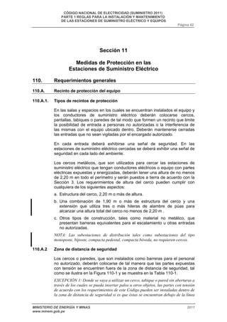 CÓDIGO NACIONAL DE ELECTRICIDAD (SUMINISTRO 2011) 
PARTE 1 REGLAS PARA LA INSTALACIÓN Y MANTENIMIENTO 
DE LAS ESTACIONES DE SUMINISTRO ELÉCTRICO Y EQUIPOS 
Página 42 
Sección 11 
Medidas de Protección en las 
Estaciones de Suministro Eléctrico 
110. Requerimientos generales 
110.A. Recinto de protección del equipo 
110.A.1. Tipos de recintos de protección 
En las salas y espacios en los cuales se encuentran instalados el equipo y 
los conductores de suministro eléctrico deberán colocarse cercos, 
pantallas, tabiques o paredes de tal modo que formen un recinto que limite 
la posibilidad de entrada a personas no autorizadas o la interferencia de 
las mismas con el equipo ubicado dentro. Deberán mantenerse cerradas 
las entradas que no sean vigiladas por el encargado autorizado. 
En cada entrada deberá exhibirse una señal de seguridad. En las 
estaciones de suministro eléctrico cercadas se deberá exhibir una señal de 
seguridad en cada lado del ambiente. 
Los cercos metálicos, que son utilizados para cercar las estaciones de 
suministro eléctrico que tengan conductores eléctricos o equipo con partes 
eléctricas expuestas y energizadas, deberán tener una altura de no menos 
de 2,20 m en todo el perímetro y serán puestos a tierra de acuerdo con la 
Sección 3. Los requerimientos de altura del cerco pueden cumplir con 
cualquiera de los siguientes aspectos: 
a. Estructura del cerco, 2,20 m o más de altura. 
b. Una combinación de 1,90 m o más de estructura del cerco y una 
extensión que utiliza tres o más hileras de alambre de púas para 
alcanzar una altura total del cerco no menos de 2,20 m . 
c. Otros tipos de construcción, tales como material no metálico, que 
presentan barreras equivalentes para el escalamiento u otras entradas 
no autorizadas. 
NOTA: Las subestaciones de distribución tales como subestaciones del tipo 
monoposte, biposte, compacta pedestal, compacta bóveda, no requieren cercos. 
110.A.2 Zona de distancia de seguridad 
Los cercos o paredes, que son instalados como barreras para el personal 
no autorizado, deberán colocarse de tal manera que las partes expuestas 
con tensión se encuentren fuera de la zona de distancia de seguridad, tal 
como se ilustra en la Figura 110-1 y se muestra en la Tabla 110-1. 
EXCEPCIÓN 1: Donde se vaya a utilizar un cerco, tabique o pared sin aberturas a 
través de los cuales se pueda insertar palos u otros objetos, las partes con tensión 
de acuerdo con los requerimientos de este Código pueden ser instaladas dentro de 
la zona de distancia de seguridad si es que éstas se encuentran debajo de la línea 
MINISTERIO DE ENERGÍA Y MINAS 2011 
www.minem.gob.pe 
 