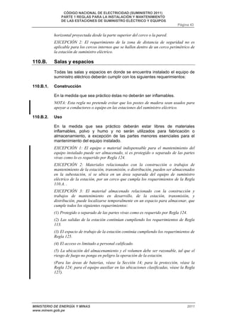 CÓDIGO NACIONAL DE ELECTRICIDAD (SUMINISTRO 2011) 
PARTE 1 REGLAS PARA LA INSTALACIÓN Y MANTENIMIENTO 
DE LAS ESTACIONES DE SUMINISTRO ELÉCTRICO Y EQUIPOS 
Página 43 
horizontal proyectada desde la parte superior del cerco o la pared. 
EXCEPCIÓN 2: El requerimiento de la zona de distancia de seguridad no es 
aplicable para los cercos internos que se hallen dentro de un cerco perimétrico de 
la estación de suministro eléctrico. 
110.B. Salas y espacios 
Todas las salas y espacios en donde se encuentra instalado el equipo de 
suministro eléctrico deberán cumplir con los siguientes requerimientos: 
110.B.1. Construcción 
En la medida que sea práctico éstas no deberán ser inflamables. 
NOTA: Esta regla no pretende evitar que los postes de madera sean usados para 
apoyar a conductores o equipo en las estaciones del suministro eléctrico. 
110.B.2. Uso 
En la medida que sea práctico deberán estar libres de materiales 
inflamables, polvo y humo y no serán utilizados para fabricación o 
almacenamiento, a excepción de las partes menores esenciales para el 
mantenimiento del equipo instalado. 
EXCEPCIÓN 1: El equipo o material indispensable para el mantenimiento del 
equipo instalado puede ser almacenado, si es protegido o separado de las partes 
vivas como lo es requerido por Regla 124. 
EXCEPCIÓN 2: Materiales relacionados con la construcción o trabajos de 
mantenimiento de la estación, transmisión, o distribución, pueden ser almacenados 
en la subestación, sí se ubica en un área separada del equipo de suministro 
eléctrico de la estación, por un cerco que cumpla los requerimientos de la Regla 
110.A. . 
EXCEPCIÓN 3: El material almacenado relacionado con la construcción y 
trabajos de mantenimiento en desarrollo, de la estación, transmisión, y 
distribución, puede localizarse temporalmente en un espacio para almacenar, que 
cumple todos los siguientes requerimientos: 
(1) Protegido o separado de las partes vivas como es requerido por Regla 124. 
(2) Las salidas de la estación continúan cumpliendo los requerimientos de Regla 
113. 
(3) El espacio de trabajo de la estación continúa cumpliendo los requerimientos de 
Regla 125. 
(4) El acceso es limitado a personal calificado. 
(5) La ubicación del almacenamiento y el volumen debe ser razonable, tal que el 
riesgo de fuego no ponga en peligro la operación de la estación. 
(Para las áreas de baterías, véase la Sección 14; para la protección, véase la 
Regla 124; para el equipo auxiliar en las ubicaciones clasificadas, véase la Regla 
127). 
MINISTERIO DE ENERGÍA Y MINAS 2011 
www.minem.gob.pe 
 