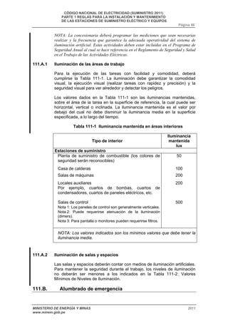CÓDIGO NACIONAL DE ELECTRICIDAD (SUMINISTRO 2011) 
PARTE 1 REGLAS PARA LA INSTALACIÓN Y MANTENIMIENTO 
DE LAS ESTACIONES DE SUMINISTRO ELÉCTRICO Y EQUIPOS 
Página 46 
NOTA: La concesionaria deberá programar las mediciones que sean necesarias 
realizar y la frecuencia que garantice la adecuada operatividad del sistema de 
iluminación artificial. Estas actividades deben estar incluidas en el Programa de 
Seguridad Anual al cual se hace referencia en el Reglamento de Seguridad y Salud 
en el Trabajo de las Actividades Eléctricas. 
111.A.1 Iluminación de las áreas de trabajo 
Para la ejecución de las tareas con facilidad y comodidad, deberá 
cumplirse la Tabla 111-1. La iluminación debe garantizar la comodidad 
visual, la ejecución visual (realizar tareas con rapidez y precisión) y la 
seguridad visual para ver alrededor y detectar los peligros. 
Los valores dados en la Tabla 111-1 son las iluminancias mantenidas, 
sobre el área de la tarea en la superficie de referencia, la cual puede ser 
horizontal, vertical o inclinada. La iluminancia mantenida es el valor por 
debajo del cual no debe disminuir la iluminancia media en la superficie 
especificada, a lo largo del tiempo. 
Tabla 111-1 Iluminancia mantenida en áreas interiores 
Tipo de interior 
Iluminancia 
mantenida 
lux 
Estaciones de suministro 
Planta de suministro de combustible (los colores de 
seguridad serán reconocibles) 
50 
Casa de calderas 100 
Salas de máquinas 200 
Locales auxiliares 
Por ejemplo, cuartos de bombas, cuartos de 
condensadores, cuartos de paneles eléctricos, etc. 
200 
Salas de control 
Nota 1: Los paneles de control son generalmente verticales. 
Nota 2: Puede requerirse atenuación de la iluminación 
(dimers). 
Nota 3: Para pantalla o monitores pueden requerirse filtros. 
500 
NOTA: Los valores indicados son los mínimos valores que debe tener la 
iluminancia media. 
111.A.2 Iluminación de salas y espacios 
Las salas y espacios deberán contar con medios de iluminación artificiales. 
Para mantener la seguridad durante el trabajo, los niveles de iluminación 
no deberán ser menores a los indicados en la Tabla 111-2: Valores 
Mínimos de Niveles de Iluminación. 
111.B. Alumbrado de emergencia 
MINISTERIO DE ENERGÍA Y MINAS 2011 
www.minem.gob.pe 
 