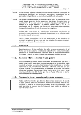 CÓDIGO NACIONAL DE ELECTRICIDAD (SUMINISTRO 2011) 
PARTE 1 REGLAS PARA LA INSTALACIÓN Y MANTENIMIENTO 
DE LAS ESTACIONES DE SUMINISTRO ELÉCTRICO Y EQUIPOS 
Página 47 
111.B.1 Cada estación atendida deberá contar con una fuente de iluminación de 
emergencia individual con activación automática, proveniente de un 
generador independiente, un acumulador u otra fuente adecuada. 
111.B.2. Se proporcionará alumbrado de emergencia de 11 lux en las vías de salida 
desde todas las áreas de las estaciones atendidas. Se debe tener en 
cuenta el tipo de servicio que se va a prestar, si es de un corto período de 
tiempo o de larga duración. La duración mínima será 1 1/2 h. Se 
recomienda que la conexión del circuito de emergencia sea mantenida 
independiente de todo el resto de conexiones y equipos. 
EXCEPCION: Para el caso de subestaciones -normalmente sin presencia de 
personal- se puede prescindir del alumbrado de emergencia en los casos que según 
la experiencia así lo recomiende. 
NOTA: Algunas subestaciones –en la que normalmente no hay presencia del 
personal- por ejemplo del tipo rural, que son visitadas sólo cuando existen por 
ejemplo requerimientos de mantenimiento. 
111.C. Artefactos 
Las disposiciones de los artefactos fijos y los tomacorrientes serán de tal 
forma que los conductores portátiles no deben llevarse a las proximidades 
peligrosas de partes con tensión o móviles. Todo el alumbrado deberá ser 
controlado y puesto en servicio desde ubicaciones accesibles seguras. 
111.D. Enchufes y tomacorrientes de uso general 
Los conductores portátiles serán conectados a instalaciones fijas sólo a 
través de enchufes separables, que se desconectarán de todos los polos 
mediante una sola operación. Los tomacorrientes instalados en circuitos 
derivados de c.a., monofásicos, bifásicos o trifásicos serán del tipo con 
puesta a tierra. Los tomacorrientes conectados a circuitos que tienen 
diferentes tensiones, frecuencias o tipos de corriente (c.a. o c.c.) en el 
mismo predio tendrán tal diseño que los enchufes utilizados en dichos 
circuitos no serán intercambiables. 
111.E. Tomacorrientes en ubicaciones húmedas o mojadas 
Todos los tomacorrientes fijos deberán disponer del la conexión de puesta 
a tierra, y de un interruptor automático diferencial o corriente residual (ID), 
(o GFCI), o estar en un circuito que incluya la protección diferencial; y que 
esté sometido a pruebas con la frecuencia que según la práctica se 
considere necesaria. 
MINISTERIO DE ENERGÍA Y MINAS 2011 
www.minem.gob.pe 
 