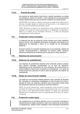 CÓDIGO NACIONAL DE ELECTRICIDAD (SUMINISTRO 2011) 
PARTE 1 REGLAS PARA LA INSTALACIÓN Y MANTENIMIENTO 
DE LAS ESTACIONES DE SUMINISTRO ELÉCTRICO Y EQUIPOS 
Página 50 
113.C. Puertas de salida 
Las puertas de salida girarán hacia fuera y estarán equipadas con barras 
de emergencia, placas de presión u otros dispositivos que generalmente 
estarán enganchados pero que se abrirán mediante una simple presión. 
EXCEPCIÓN: Esta regla no se aplica a las puertas de salida de las edificaciones y 
salas que contengan equipos no explosivos de baja tensión y a las compuertas de 
los cercos para las instalaciones de equipo externo. 
NOTA: Relacionar el número y las características de las salidas de acuerdo a lo 
evaluado en el estudio de riesgos mencionado en el Reglamento de Seguridad y 
Salud en el Trabajo de las Actividades Eléctricas y al Plan de Evacuación 
contemplado para cada instalación. 
114. Protección contra incendios 
La selección del tipo de protección contra incendio para cada instalación 
será en función a los resultados del Estudio de Riesgos mencionado en el 
Reglamento de Seguridad y Salud en el Trabajo de las Actividades 
Eléctricas. 
El equipo extintor de incendios aprobado para el uso esperado, deberá ser 
ubicado convenientemente y señalizado de manera visible, asimismo 
deberá ser debidamente mantenido para su oportuna y eficaz operación. 
115. Sistemas de comunicación 
115.A. Sistemas de audiodifusión 
Los sistemas de audiodifusión deberán tener suficiente potencia acústica 
para difundir mensajes comprensibles en el área de operación, 
dependiendo de las condiciones de ruido ambiente. Se proporcionará un 
acceso telefónico directo para el sistema de audiodifusión, o un panel de 
control central con personal en toda el área de operación del sistema de 
audiodifusión. 
115.B. Redes de comunicación hablada 
Las redes de comunicación hablada deberán incluir aparatos de abonado 
fijo, colocados en ubicaciones estratégicas en todo el lugar de la obra o 
equipos de radio con cobertura suficiente para comunicarse desde todas 
las ubicaciones externas de la planta de suministro eléctrico. 
NOTA: En caso de subestaciones –donde normalmente no hay personal- se puede 
prescindir del sistema de comunicación permanentemente fijo, pero el personal 
que acuda a estas subestaciones deberá disponer de equipo de comunicación 
hablada móvil o portátil para cubrir los requerimientos de la labor de rutina o 
emergencia. 
116. Protección contra rayos 
Las instalaciones de suministro eléctrico que se encuentran expuestas a 
sobretensiones de origen atmosférico, tales como estaciones de suministro 
o subestaciones, deberán estar protegidas contra descargas atmosféricas 
MINISTERIO DE ENERGÍA Y MINAS 2011 
www.minem.gob.pe 
 
