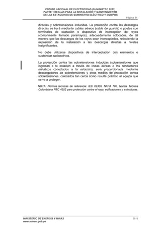 CÓDIGO NACIONAL DE ELECTRICIDAD (SUMINISTRO 2011) 
PARTE 1 REGLAS PARA LA INSTALACIÓN Y MANTENIMIENTO 
DE LAS ESTACIONES DE SUMINISTRO ELÉCTRICO Y EQUIPOS 
Página 51 
directas y sobretensiones inducidas. La protección contra las descargas 
directas se hará mediante cables aéreos (cable de guarda) o postes con 
terminales de captación o dispositivo de intercepción de rayos 
(comúnmente llamado pararrayos), adecuadamente colocados, de tal 
manera que las descargas de los rayos sean interceptadas, reduciendo la 
exposición de la instalación a las descargas directas a niveles 
insignificantes. 
No debe utilizarse dispositivos de interceptación con elementos o 
sustancias radioactivos. 
La protección contra las sobretensiones inducidas (sobretensiones que 
ingresan a la estación a través de líneas aéreas o los conductores 
metálicos conectados a la estación), será proporcionada mediante 
descargadores de sobretensiones y otros medios de protección contra 
sobretensiones, colocados tan cerca como resulte práctico al equipo que 
se va a proteger. 
NOTA: Normas técnicas de referencia: IEC 62305, NFPA 780, Norma Técnica 
Colombiana NTC 4552 para protección contra el rayo, edificaciones y estructuras. 
MINISTERIO DE ENERGÍA Y MINAS 2011 
www.minem.gob.pe 
 