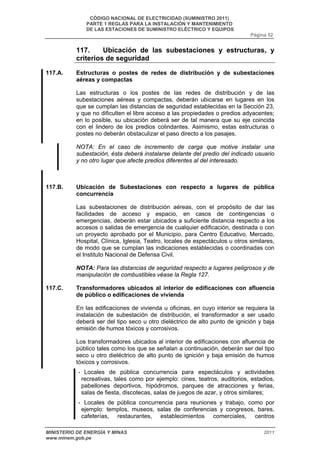 CÓDIGO NACIONAL DE ELECTRICIDAD (SUMINISTRO 2011) 
PARTE 1 REGLAS PARA LA INSTALACIÓN Y MANTENIMIENTO 
DE LAS ESTACIONES DE SUMINISTRO ELÉCTRICO Y EQUIPOS 
Página 52 
117. Ubicación de las subestaciones y estructuras, y 
criterios de seguridad 
117.A. Estructuras o postes de redes de distribución y de subestaciones 
aéreas y compactas 
Las estructuras o los postes de las redes de distribución y de las 
subestaciones aéreas y compactas, deberán ubicarse en lugares en los 
que se cumplan las distancias de seguridad establecidas en la Sección 23, 
y que no dificulten el libre acceso a las propiedades o predios adyacentes; 
en lo posible, su ubicación deberá ser de tal manera que su eje coincida 
con el lindero de los predios colindantes. Asimismo, estas estructuras o 
postes no deberán obstaculizar el paso directo a los pasajes. 
NOTA: En el caso de incremento de carga que motive instalar una 
subestación, ésta deberá instalarse delante del predio del indicado usuario 
y no otro lugar que afecte predios diferentes al del interesado. 
117.B. Ubicación de Subestaciones con respecto a lugares de pública 
concurrencia 
Las subestaciones de distribución aéreas, con el propósito de dar las 
facilidades de acceso y espacio, en casos de contingencias o 
emergencias, deberán estar ubicados a suficiente distancia respecto a los 
accesos o salidas de emergencia de cualquier edificación, destinada o con 
un proyecto aprobado por el Municipio, para Centro Educativo, Mercado, 
Hospital, Clínica, Iglesia, Teatro, locales de espectáculos u otros similares, 
de modo que se cumplan las indicaciones establecidas o coordinadas con 
el Instituto Nacional de Defensa Civil. 
NOTA: Para las distancias de seguridad respecto a lugares peligrosos y de 
manipulación de combustibles véase la Regla 127. 
117.C. Transformadores ubicados al interior de edificaciones con afluencia 
de público o edificaciones de vivienda 
En las edificaciones de vivienda u oficinas, en cuyo interior se requiera la 
instalación de subestación de distribución, el transformador a ser usado 
deberá ser del tipo seco u otro dieléctrico de alto punto de ignición y baja 
emisión de humos tóxicos y corrosivos. 
Los transformadores ubicados al interior de edificaciones con afluencia de 
público tales como los que se señalan a continuación, deberán ser del tipo 
seco u otro dieléctrico de alto punto de ignición y baja emisión de humos 
tóxicos y corrosivos. 
- Locales de pública concurrencia para espectáculos y actividades 
recreativas, tales como por ejemplo: cines, teatros, auditorios, estadios, 
pabellones deportivos, hipódromos, parques de atracciones y ferias, 
salas de fiesta, discotecas, salas de juegos de azar, y otros similares; 
- Locales de pública concurrencia para reuniones y trabajo, como por 
ejemplo: templos, museos, salas de conferencias y congresos, bares, 
cafeterías, restaurantes, establecimientos comerciales, centros 
MINISTERIO DE ENERGÍA Y MINAS 2011 
www.minem.gob.pe 
 