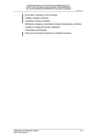 CÓDIGO NACIONAL DE ELECTRICIDAD (SUMINISTRO 2011) 
PARTE 1 REGLAS PARA LA INSTALACIÓN Y MANTENIMIENTO 
DE LAS ESTACIONES DE SUMINISTRO ELÉCTRICO Y EQUIPOS 
Página 53 
comerciales, mercados, y otros similares; 
- Hoteles, hostales y similares; 
- Hospitales, clínicas y similares; 
- Bibliotecas, colegios, universidades, locales institucionales y similares; 
- Locales con riesgo de incendio o explosión; 
- Terminales de transportes; 
- Otros que la Autoridad competente, considere necesarios. 
MINISTERIO DE ENERGÍA Y MINAS 2011 
www.minem.gob.pe 
 