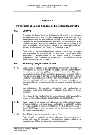 CÓDIGO NACIONAL DE ELECTRICIDAD (SUMINISTRO 2011) 
SECCIÓN 1: INTRODUCCIÓN 
Página 1 
Sección 1 
Introducción al Código Nacional de Electricidad Suministro 
010. Objetivo 
El objetivo del Código Nacional de Electricidad Suministro, es establecer 
las reglas preventivas que permitan salvaguardar a las personas (de la 
concesionaria, o de las contratistas en general, o terceros o ambas) y las 
instalaciones, durante la construcción, operación y/o mantenimiento de las 
instalaciones tanto de suministro eléctrico como de comunicaciones, y sus 
equipos asociados, cuidando de no afectar a las propiedades públicas y 
privadas, ni el ambiente, ni el Patrimonio Cultural de la Nación. 
Estas reglas contienen criterios básicos que son considerados necesarios 
para la seguridad del personal propio (de la empresa concesionaria, de las 
contratistas y subcontratistas) y del público, durante condiciones 
especificadas. Este Código no es un compendio de especificaciones de 
diseño ni manual de instrucciones. 
011. Alcances y obligatoriedad de uso 
011.A. Estas reglas se aplican a las instalaciones de suministro eléctrico y de 
comunicaciones, equipos y métodos de trabajo utilizados por los titulares 
de empresas de servicio público y privado de suministro eléctrico, de 
comunicaciones, ferroviarias y compañías que cumplen funciones similares 
a las de una empresa de servicio público. Estas reglas también se aplican 
a sistemas similares bajo el control de personal calificado, tales como los 
sistemas asociados a líneas particulares, sistemas asociados a un 
complejo industrial; o sistemas interactivos con una empresa de servicio 
público. 
Las instalaciones de suministro comprenden las instalaciones de 
generación, transmisión, distribución y utilización (este último en lo que 
competa). 
En el caso de las instalaciones de comunicaciones deberá consultarse 
normas técnicas adicionales de las autoridades correspondientes. 
011.B. Estas reglas no se aplican a instalaciones en embarcaciones, equipo 
ferroviario rodante, aeronaves, equipo automotriz, o instalación eléctrica 
del usuario, excepto lo indicado en las Partes 1 y 3. El Código Nacional de 
Electricidad Utilización cubre los requerimientos de instalaciones eléctricas 
del usuario en edificaciones. 
011.C. Este Código es de uso obligatorio en todo el Perú. 
Todo proyecto o ejecución de obras eléctricas, de comunicaciones o 
ambas; así como la operación y mantenimiento deberá realizarse de 
acuerdo a este Código y a las normas complementarias. 
MINISTERIO DE ENERGÍA Y MINAS 2011 
www.minem.gob.pe 
 