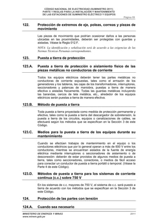 CÓDIGO NACIONAL DE ELECTRICIDAD (SUMINISTRO 2011) 
PARTE 1 REGLAS PARA LA INSTALACIÓN Y MANTENIMIENTO 
DE LAS ESTACIONES DE SUMINISTRO ELÉCTRICO Y EQUIPOS 
Página 55 
122. Protección de extremos de eje, poleas, correas y piezas de 
movimiento 
Las piezas de movimiento que podrían ocasionar daños a las personas 
ubicadas en las proximidades, deberán ser protegidas con guardas y 
aisladas. Véase la Regla 012.F. 
NOTA: La identificación y señalización será de acuerdo a las exigencias de las 
Normas Técnicas Peruanas correspondientes. 
123. Puesta a tierra de protección 
123.A. Puesta a tierra de protección o aislamiento físico de las 
piezas metálicas no conductoras de corriente 
Todos los equipos eléctricos deberán tener las partes metálicas no 
conductoras de corriente expuestas, tales como el armazón de los 
generadores y los tableros, las cajas de los transformadores, interruptores, 
seccionadores y palancas de maniobra, puestas a tierra de manera 
efectiva o aisladas físicamente. Todas las guardas metálicas incluyendo 
las barandas, cercos de tela metálica, etc., alrededor de los equipos 
eléctricos serán puestas a tierra de manera efectiva. 
123.B. Método de puesta a tierra 
Toda puesta a tierra proyectada como medida de protección permanente y 
efectiva, tales como la puesta a tierra del descargador de sobretensión, la 
puesta a tierra de los circuitos, equipos o canalizaciones de cables, se 
efectuará según los métodos que se especifican en la Sección 3 de este 
Código. 
123.C. Medios para la puesta a tierra de los equipos durante su 
mantenimiento 
Cuando se efectúen trabajos de mantenimiento en el equipo o los 
conductores eléctricos que por lo general operan a más de 600 V entre los 
conductores, mientras se encuentran aislados de la fuente de energía 
eléctrica mediante interruptores o seccionadores de aislamiento o de 
desconexión- deberán de estar provistos de algunos medios de puesta a 
tierra, tales como seccionadores, conectores, o medios de fácil acceso 
para conectar un conductor de puesta a tierra portátil o temporal. (Véase la 
Parte 4 de este Código). 
123.D. Métodos de puesta a tierra para los sistemas de corriente 
continua (c.c.) sobre 750 V 
En los sistemas de c.c. mayores de 750 V, el sistema de c.c. será puesto a 
tierra de acuerdo con los métodos que se especifican en la Sección 3 de 
este Código. 
124. Protección de las partes con tensión 
124.A. Cuando sea necesario 
MINISTERIO DE ENERGÍA Y MINAS 2011 
www.minem.gob.pe 
 
