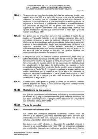 CÓDIGO NACIONAL DE ELECTRICIDAD (SUMINISTRO 2011) 
PARTE 1 REGLAS PARA LA INSTALACIÓN Y MANTENIMIENTO 
DE LAS ESTACIONES DE SUMINISTRO ELÉCTRICO Y EQUIPOS 
Página 56 
124.A.1. Se proporcionará guardas alrededor de todas las partes con tensión, que 
operen sobre los 300 V a tierra sin ninguna cobertura de aislamiento 
adecuada, a menos que su ubicación ofrezca suficiente distancia de 
seguridad horizontal o vertical, o una combinación de estas distancias de 
seguridad a fin de limitar la probabilidad de contacto humano accidental. 
Las distancias de seguridad de las partes con tensión, a cualquier 
superficie de soporte permanente para los trabajadores, deberán ser 
iguales o sobrepasar aquellas que se muestran en la Tabla 124-1 y que se 
ilustran en la Figura 124-1. 
124.A.2. Las partes que se encuentren cerca de los pasadizos a través de los 
cuales se transporta material, o en los espacios cercanos tales como 
corredores, almacenes y salas de calderas, utilizados para trabajos no 
eléctricos, serán protegidos o se les proporcionará distancias de seguridad 
mayores a las especificadas, según sea necesario para garantizar una 
seguridad razonable. Las guardas deberán apantallar o encerrar 
completamente las partes con tensión sin presentar ninguna abertura. En 
los espacios para el trabajo no eléctrico, las guardas deberán ser 
desmontables sólo mediante herramientas o llaves. 
124.A.3. Cada pieza de todas las partes de potencial indeterminado, tales como los 
cables telefónicos expuestos a la inducción de las líneas de alta tensión, 
las conexiones neutras no puestas a tierra, los armazones no puestos a 
tierra, las partes no puestas a tierra de los aisladores o los descargadores 
de sobretensión, o las cajas de instrumentos, no puestos a tierra 
conectadas directamente a un circuito de alta tensión, serán protegidos de 
acuerdo con la Regla 124.A.1, tomando como base la tensión máxima que 
puede presentarse en la superficie de dicha pieza. La distancia de 
seguridad vertical sobre el suelo de la parte inferior de dicha parte no será 
menor de 2,60 m, a menos que ésta esté encerrada o protegida de 
acuerdo con la Regla 124.C. 
124.A.4. Cuando exista doble puerta o guarda, la última en ser retirada, también 
deberá disponer del letrero o señalización de seguridad correspondiente 
advirtiendo el riesgo eléctrico. 
124.B. Resistencia de las guardas 
Las guardas deberán ser suficientemente resistentes y estarán sostenidas 
de manera fija y segura convenientemente, para limitar la posibilidad de 
que éstas sean desplazadas, o peligrosamente desviadas por una persona 
que se resbale o caiga sobre ellas. 
124.C. Tipos de guardas 
124.C.1. Ubicación o aislamiento físico 
Las partes son protegidas mediante aislamiento, cuando todas las 
entradas a los espacios, pasadizos, escaleras fijas y sitios similares son 
mantenidos cerrados con llave, barricadas o acordonados y se ha puesto 
señal de seguridad en todas las entradas. 
Las partes que estén ubicadas a distancias de seguridad similares o 
mayores a las especificadas en la Tabla 124-1 se encuentran protegidas 
por su ubicación. Las partes son protegidas mediante aislamiento, cuando 
MINISTERIO DE ENERGÍA Y MINAS 2011 
www.minem.gob.pe 
 