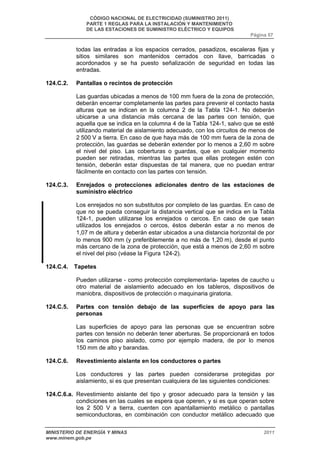 CÓDIGO NACIONAL DE ELECTRICIDAD (SUMINISTRO 2011) 
PARTE 1 REGLAS PARA LA INSTALACIÓN Y MANTENIMIENTO 
DE LAS ESTACIONES DE SUMINISTRO ELÉCTRICO Y EQUIPOS 
Página 57 
todas las entradas a los espacios cerrados, pasadizos, escaleras fijas y 
sitios similares son mantenidos cerrados con llave, barricadas o 
acordonados y se ha puesto señalización de seguridad en todas las 
entradas. 
124.C.2. Pantallas o recintos de protección 
Las guardas ubicadas a menos de 100 mm fuera de la zona de protección, 
deberán encerrar completamente las partes para prevenir el contacto hasta 
alturas que se indican en la columna 2 de la Tabla 124-1. No deberán 
ubicarse a una distancia más cercana de las partes con tensión, que 
aquella que se indica en la columna 4 de la Tabla 124-1, salvo que se esté 
utilizando material de aislamiento adecuado, con los circuitos de menos de 
2 500 V a tierra. En caso de que haya más de 100 mm fuera de la zona de 
protección, las guardas se deberán extender por lo menos a 2,60 m sobre 
el nivel del piso. Las coberturas o guardas, que en cualquier momento 
pueden ser retiradas, mientras las partes que ellas protegen estén con 
tensión, deberán estar dispuestas de tal manera, que no puedan entrar 
fácilmente en contacto con las partes con tensión. 
124.C.3. Enrejados o protecciones adicionales dentro de las estaciones de 
suministro eléctrico 
Los enrejados no son substitutos por completo de las guardas. En caso de 
que no se pueda conseguir la distancia vertical que se indica en la Tabla 
124-1, pueden utilizarse los enrejados o cercos. En caso de que sean 
utilizados los enrejados o cercos, éstos deberán estar a no menos de 
1,07 m de altura y deberán estar ubicados a una distancia horizontal de por 
lo menos 900 mm (y preferiblemente a no más de 1,20 m), desde el punto 
más cercano de la zona de protección, que está a menos de 2,60 m sobre 
el nivel del piso (véase la Figura 124-2). 
124.C.4. Tapetes 
Pueden utilizarse - como protección complementaria- tapetes de caucho u 
otro material de aislamiento adecuado en los tableros, dispositivos de 
maniobra, dispositivos de protección o maquinaria giratoria. 
124.C.5. Partes con tensión debajo de las superficies de apoyo para las 
personas 
Las superficies de apoyo para las personas que se encuentran sobre 
partes con tensión no deberán tener aberturas. Se proporcionará en todos 
los caminos piso aislado, como por ejemplo madera, de por lo menos 
150 mm de alto y barandas. 
124.C.6. Revestimiento aislante en los conductores o partes 
Los conductores y las partes pueden considerarse protegidas por 
aislamiento, si es que presentan cualquiera de las siguientes condiciones: 
124.C.6.a. Revestimiento aislante del tipo y grosor adecuado para la tensión y las 
condiciones en las cuales se espera que operen, y si es que operan sobre 
los 2 500 V a tierra, cuenten con apantallamiento metálico o pantallas 
semiconductoras, en combinación con conductor metálico adecuado que 
MINISTERIO DE ENERGÍA Y MINAS 2011 
www.minem.gob.pe 
 