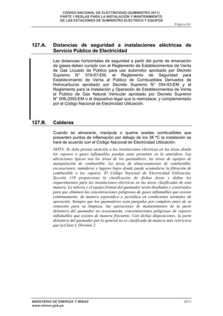 CÓDIGO NACIONAL DE ELECTRICIDAD (SUMINISTRO 2011) 
PARTE 1 REGLAS PARA LA INSTALACIÓN Y MANTENIMIENTO 
DE LAS ESTACIONES DE SUMINISTRO ELÉCTRICO Y EQUIPOS 
Página 64 
127.A. Distancias de seguridad a instalaciones eléctricas de 
Servicio Público de Electricidad 
Las distancias horizontales de seguridad a partir del punto de emanación 
de gases deben cumplir con el Reglamento de Establecimientos de Venta 
de Gas Licuado de Público para uso automotor aprobado por Decreto 
Supremo N° 019-97-EM, el Reglamento de Seguridad para 
Establecimiento de Venta al Público de Combustibles Derivados de 
Hidrocarburos aprobado por Decreto Supremo N° 054-93-EM y el 
Reglamento para la Instalación y Operación de Establecimientos de Venta 
al Público de Gas Natural Vehicular aprobado por Decreto Supremo 
N° 006-2005-EM o el dispositivo legal que lo reemplace; y complementado 
por el Código Nacional de Electricidad Utilización. 
127.B. Calderas 
Cuando se almacene, manipule o queme aceites combustibles que 
presenten puntos de inflamación por debajo de los 38 ºC la instalación se 
hará de acuerdo con el Código Nacional de Electricidad Utilización. 
NOTA: Se debe prestar atención a las instalaciones eléctricas en las áreas donde 
los vapores o gases inflamables puedan estar presentes en la atmósfera. Las 
ubicaciones típicas son las áreas de los quemadores, las áreas de equipos de 
manipulación de combustible, las áreas de almacenamiento de combustible, 
excavaciones, sumideros y lugares bajos donde puede acumularse la filtración de 
combustible o los vapores. El Código Nacional de Electricidad Utilización, 
Sección 110 proporciona la clasificación de dichas áreas y define los 
requerimientos para las instalaciones eléctricas en las áreas clasificadas de esta 
manera. La tubería y el equipo frontal del quemador serán diseñados y construidos 
para que eliminen las concentraciones peligrosas de gases inflamables que existen 
continuamente, de manera esporádica o periódica en condiciones normales de 
operación. Siempre que los quemadores sean purgados por completo antes de su 
remoción para su limpieza, las operaciones de mantenimiento de la parte 
delantera del quemador no ocasionarán, concentraciones peligrosas de vapores 
inflamables que existen de manera frecuente. Con dichas disposiciones, la parte 
delantera del quemador por lo general no es clasificada de manera más restrictiva 
que la Clase I, División 2. 
MINISTERIO DE ENERGÍA Y MINAS 2011 
www.minem.gob.pe 
 