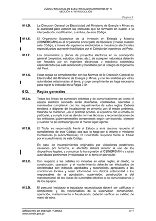 CÓDIGO NACIONAL DE ELECTRICIDAD (SUMINISTRO 2011) 
SECCIÓN 1: INTRODUCCIÓN 
Página 2 
011.D. La Dirección General de Electricidad del Ministerio de Energía y Minas es 
la autoridad para atender las consultas que se formulen en cuanto a la 
interpretación, modificación, o ambas, de este Código. 
011.E. El Organismo Supervisor de la Inversión en Energía y Minería 
(OSINERGMIN) es el organismo encargado de fiscalizar y hacer cumplir 
este Código, a través de ingenieros electricistas o mecánicos electricistas 
especializados que estén habilitados por el Colegio de Ingenieros del Perú. 
011.F. Los documentos y planos de proyectos eléctricos en su concepción 
general (proyectos, estudios, obras, etc.), de cualquier naturaleza deberán 
ser firmados por un ingeniero electricista o mecánico electricista 
especializado que esté reconocido y habilitado por el Colegio de Ingenieros 
del Perú. 
011.G. Estas reglas se complementan con las Normas de la Dirección General de 
Electricidad del Ministerio de Energía y Minas; y con las emitidas por otras 
autoridades relacionadas al tema, y cuyo cumplimiento se haga necesario 
para lograr lo indicado en la Regla 010. 
012. Reglas generales 
012.A. Todas las líneas de suministro eléctrico y de comunicaciones así como el 
equipo eléctrico asociado serán diseñadas, construidas, operadas y 
mantenidas cumpliendo con los requerimientos de estas reglas. Deberá 
tenderse a disponer de instalaciones en armonía con el medio ambiente, 
tratando de mantener –en lo práctico posible- el equilibrio con el ornato en 
particular, y cumplir con las demás normas técnicas y recomendaciones de 
las entidades gubernamentales competentes según corresponda, siempre 
y cuando no se contraponga con el marco legal vigente. 
012.B. El Titular es responsable frente al Estado y ante terceros respecto al 
cumplimiento de este Código, sea que lo haga por sí mismo o mediante 
Contratistas (o subcontratistas). El Contratista responde frente al Titular 
por el cumplimiento de este Código. 
En caso de incumplimientos originados por violaciones posteriores 
causados por terceros, el afectado deberá recurrir al uso de los 
dispositivos legales, y comunicar la transgresión al OSINERGMIN y a otras 
autoridades pertinentes involucradas en el tema en particular. 
012.C. Con respecto a los detalles no incluidos en estas reglas, el diseño, la 
construcción, operación y el mantenimiento deberán ser efectuados de 
conformidad con métodos aprobados y reconocidos apropiados a las 
condiciones locales y serán informados con debida anterioridad a los 
responsables de la aprobación, supervisión, construcción o del 
mantenimiento de las líneas de suministro eléctrico o de comunicaciones y 
de los equipos. 
012.D. El personal instalador o trabajador especializado deberá ser calificado y 
competente; y, los responsables de la supervisión, construcción, 
operación, mantenimiento o fiscalización, deberán verificar su calidad de 
mano de obra. 
MINISTERIO DE ENERGÍA Y MINAS 2011 
www.minem.gob.pe 
 