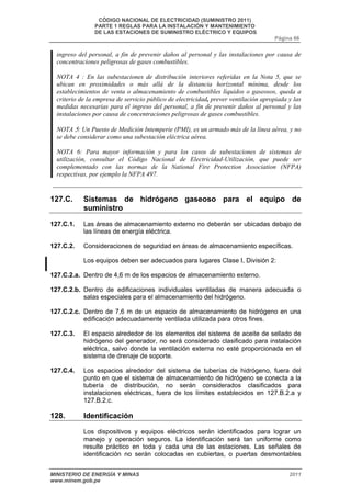 CÓDIGO NACIONAL DE ELECTRICIDAD (SUMINISTRO 2011) 
PARTE 1 REGLAS PARA LA INSTALACIÓN Y MANTENIMIENTO 
DE LAS ESTACIONES DE SUMINISTRO ELÉCTRICO Y EQUIPOS 
Página 66 
ingreso del personal, a fin de prevenir daños al personal y las instalaciones por causa de 
concentraciones peligrosas de gases combustibles. 
NOTA 4 : En las subestaciones de distribución interiores referidas en la Nota 5, que se 
ubican en proximidades o más allá de la distancia horizontal mínima, desde los 
establecimientos de venta o almacenamiento de combustibles líquidos o gaseosos, queda a 
criterio de la empresa de servicio público de electricidad, prever ventilación apropiada y las 
medidas necesarias para el ingreso del personal, a fin de prevenir daños al personal y las 
instalaciones por causa de concentraciones peligrosas de gases combustibles. 
NOTA 5: Un Puesto de Medición Intemperie (PMI), es un armado más de la línea aérea, y no 
se debe considerar como una subestación eléctrica aérea. 
NOTA 6: Para mayor información y para los casos de subestaciones de sistemas de 
utilización, consultar el Código Nacional de Electricidad-Utilización, que puede ser 
complementado con las normas de la National Fire Protection Association (NFPA) 
respectivas, por ejemplo la NFPA 497. 
127.C. Sistemas de hidrógeno gaseoso para el equipo de 
suministro 
127.C.1. Las áreas de almacenamiento externo no deberán ser ubicadas debajo de 
las líneas de energía eléctrica. 
127.C.2. Consideraciones de seguridad en áreas de almacenamiento específicas. 
Los equipos deben ser adecuados para lugares Clase I, División 2: 
127.C.2.a. Dentro de 4,6 m de los espacios de almacenamiento externo. 
127.C.2.b. Dentro de edificaciones individuales ventiladas de manera adecuada o 
salas especiales para el almacenamiento del hidrógeno. 
127.C.2.c. Dentro de 7,6 m de un espacio de almacenamiento de hidrógeno en una 
edificación adecuadamente ventilada utilizada para otros fines. 
127.C.3. El espacio alrededor de los elementos del sistema de aceite de sellado de 
hidrógeno del generador, no será considerado clasificado para instalación 
eléctrica, salvo donde la ventilación externa no esté proporcionada en el 
sistema de drenaje de soporte. 
127.C.4. Los espacios alrededor del sistema de tuberías de hidrógeno, fuera del 
punto en que el sistema de almacenamiento de hidrógeno se conecta a la 
tubería de distribución, no serán considerados clasificados para 
instalaciones eléctricas, fuera de los límites establecidos en 127.B.2.a y 
127.B.2.c. 
128. Identificación 
Los dispositivos y equipos eléctricos serán identificados para lograr un 
manejo y operación seguros. La identificación será tan uniforme como 
resulte práctico en toda y cada una de las estaciones. Las señales de 
identificación no serán colocadas en cubiertas, o puertas desmontables 
MINISTERIO DE ENERGÍA Y MINAS 2011 
www.minem.gob.pe 
 