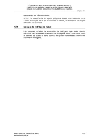 CÓDIGO NACIONAL DE ELECTRICIDAD (SUMINISTRO 2011) 
PARTE 1 REGLAS PARA LA INSTALACIÓN Y MANTENIMIENTO 
DE LAS ESTACIONES DE SUMINISTRO ELÉCTRICO Y EQUIPOS 
Página 67 
que pueden ser intercambiadas. 
NOTA: La identificación de lugares peligrosos deberá estar contenida en el 
Estudio de Riesgos, en el que se detallará el control y el manejo de los riesgos 
inherentes a la actividad. 
129. Equipo de hidrógeno móvil 
Las unidades móviles de suministro de hidrógeno que estén siendo 
utilizadas para abastecer un sistema de hidrógeno, serán conectadas tanto 
al sistema de puesta a tierra como a las partes conectadas a tierra del 
sistema de hidrógeno. 
MINISTERIO DE ENERGÍA Y MINAS 2011 
www.minem.gob.pe 
 