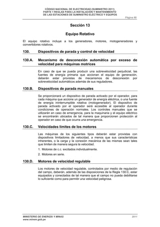 CÓDIGO NACIONAL DE ELECTRICIDAD (SUMINISTRO 2011) 
PARTE 1 REGLAS PARA LA INSTALACIÓN Y MANTENIMIENTO 
DE LAS ESTACIONES DE SUMINISTRO ELÉCTRICO Y EQUIPOS 
Página 68 
Sección 13 
Equipo Rotativo 
El equipo rotativo incluye a los generadores, motores, motogeneradores y 
convertidores rotativos. 
130. Dispositivos de parada y control de velocidad 
130.A. Mecanismo de desconexión automática por exceso de 
velocidad para máquinas motrices 
En caso de que se pueda producir una sobrevelocidad perjudicial, las 
fuentes de energía primaria que accionan el equipo de generación, 
deberán estar provistas de mecanismos de desconexión por 
sobrevelocidad automáticos además de sus reguladores. 
130.B. Dispositivos de parada manuales 
Se proporcionará un dispositivo de parada activado por el operador, para 
cada máquina que accione un generador de energía eléctrica, o una fuente 
de energía ininterrumpible rotativa (motogenerador). El dispositivo de 
parada activado por el operador será accesible al operador durante 
condiciones de operación normales. Los controles manuales que se 
utilizarán en caso de emergencia, para la maquinaria y el equipo eléctrico 
se encontrarán ubicados de tal manera que proporcionen protección al 
operador en caso de que ocurra una emergencia. 
130.C. Velocidades límites de los motores 
Las máquinas de los siguientes tipos deberán estar provistas con 
dispositivos limitadores de velocidad, a menos que sus características 
inherentes, o la carga y la conexión mecánica de las mismas sean tales 
que limiten de manera segura la velocidad. 
1. Motores de c.c. excitados individualmente. 
2. Motores en serie. 
130.D. Motores de velocidad regulable 
Los motores de velocidad regulable, controlados por medio de regulación 
del campo, deberán, además de las disposiciones de la Regla 130.C, estar 
equipados y conectados de tal manera que el campo no pueda debilitarse 
lo suficiente como para permitir una velocidad peligrosa. 
MINISTERIO DE ENERGÍA Y MINAS 2011 
www.minem.gob.pe 
 