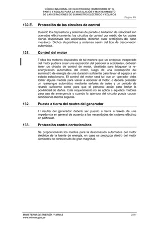 CÓDIGO NACIONAL DE ELECTRICIDAD (SUMINISTRO 2011) 
PARTE 1 REGLAS PARA LA INSTALACIÓN Y MANTENIMIENTO 
DE LAS ESTACIONES DE SUMINISTRO ELÉCTRICO Y EQUIPOS 
Página 69 
130.E. Protección de los circuitos de control 
Cuando los dispositivos y sistemas de parada o limitación de velocidad son 
operados eléctricamente, los circuitos de control por medio de los cuales 
dichos dispositivos son accionados, deberán estar protegidos del daño 
mecánico. Dichos dispositivos y sistemas serán del tipo de desconexión 
automática. 
131. Control del motor 
Todos los motores dispuestos de tal manera que un arranque inesperado 
del motor pudiera crear una exposición del personal a accidentes, deberán 
tener un circuito de control de motor, diseñado para bloquear la re-energización 
automática del motor, luego de una interrupción del 
suministro de energía de una duración suficiente para llevar el equipo a un 
estado estacionario. El control del motor será tal que un operador deba 
tomar alguna medida para volver a accionar el motor, o deberá preceder 
un rearranque automático mediante señales de aviso y un periodo de 
retardo suficiente como para que el personal actúe para limitar la 
posibilidad de daños. Este requerimiento no se aplica a aquellos motores 
para uso de emergencia y cuando la apertura del circuito pueda causar 
condiciones menos seguras. 
132. Puesta a tierra del neutro del generador 
El neutro del generador deberá ser puesto a tierra a través de una 
impedancia en general de acuerdo a las necesidades del sistema eléctrico 
en particular. 
133. Protección contra cortocircuitos 
Se proporcionarán los medios para la desconexión automática del motor 
eléctrico de la fuente de energía, en caso se produzca dentro del motor 
corrientes de cortocircuito de gran magnitud. 
MINISTERIO DE ENERGÍA Y MINAS 2011 
www.minem.gob.pe 
 