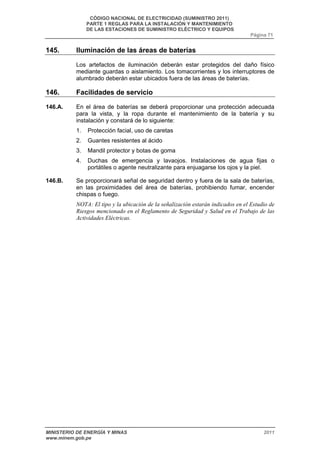 CÓDIGO NACIONAL DE ELECTRICIDAD (SUMINISTRO 2011) 
PARTE 1 REGLAS PARA LA INSTALACIÓN Y MANTENIMIENTO 
DE LAS ESTACIONES DE SUMINISTRO ELÉCTRICO Y EQUIPOS 
Página 71 
145. Iluminación de las áreas de baterías 
Los artefactos de iluminación deberán estar protegidos del daño físico 
mediante guardas o aislamiento. Los tomacorrientes y los interruptores de 
alumbrado deberán estar ubicados fuera de las áreas de baterías. 
146. Facilidades de servicio 
146.A. En el área de baterías se deberá proporcionar una protección adecuada 
para la vista, y la ropa durante el mantenimiento de la batería y su 
instalación y constará de lo siguiente: 
1. Protección facial, uso de caretas 
2. Guantes resistentes al ácido 
3. Mandil protector y botas de goma 
4. Duchas de emergencia y lavaojos. Instalaciones de agua fijas o 
portátiles o agente neutralizante para enjuagarse los ojos y la piel. 
146.B. Se proporcionará señal de seguridad dentro y fuera de la sala de baterías, 
en las proximidades del área de baterías, prohibiendo fumar, encender 
chispas o fuego. 
NOTA: El tipo y la ubicación de la señalización estarán indicados en el Estudio de 
Riesgos mencionado en el Reglamento de Seguridad y Salud en el Trabajo de las 
Actividades Eléctricas. 
MINISTERIO DE ENERGÍA Y MINAS 2011 
www.minem.gob.pe 
 