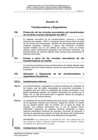 CÓDIGO NACIONAL DE ELECTRICIDAD (SUMINISTRO 2011) 
PARTE 1 REGLAS PARA LA INSTALACIÓN Y MANTENIMIENTO 
DE LAS ESTACIONES DE SUMINISTRO ELÉCTRICO Y EQUIPOS 
Página 72 
Sección 15 
Transformadores y Reguladores 
150. Protección de los circuitos secundarios del transformador 
de corriente cuando sobrepasan los 600 V 
El cableado secundario de los transformadores, cercanos a circuitos 
primarios que exceden 600 V, a excepción de los tramos cortos de cable 
de los bornes del transformador, deberán ser adecuadamente protegido 
mediante conductos, cubiertas, o alguna otra protección. Cualquier 
cubierta metálica que se use deberá ser puesta a tierra de manera 
efectiva, dando consideración apropiada a las corrientes circulantes. Los 
transformadores de corriente deberán estar provistos para cortocircuitar el 
bobinado secundario. 
151. Puesta a tierra de los circuitos secundarios de los 
transformadores de medida 
Los circuitos secundarios de los transformadores de medida deberán estar 
puestos a tierra de manera efectiva cuando los requerimientos funcionales 
lo permitan. 
152. Ubicación y disposición de los transformadores y 
reguladores de potencia 
152.A. Instalaciones externas 
152.A.1. Los transformadores y reguladores de potencia deberán ser instalados de 
tal manera, que las partes energizadas se encuentren encerradas, o 
protegidas para que limiten la posibilidad del contacto involuntario, o las 
partes energizadas deberán ser aisladas físicamente de acuerdo con la 
Regla 124. La caja del transformador o regulador deberá ser protegida o 
puesta a tierra de manera efectiva. 
152.A.2. La instalación de los transformadores llenos de líquido, utilizará uno o más 
de los siguientes métodos para minimizar riesgos de incendio. El método 
que se aplicará deberá estar de acuerdo con el grado de riesgo de 
incendio. Los métodos reconocidos son: el uso de líquidos menos 
inflamables, separación de espacios, barreras resistentes al fuego, 
sistemas automáticos extintores de incendios, colchones de absorción y 
recintos de seguridad que retienen el líquido del tanque del transformador 
roto; todos estos son reconocidos como dispositivos de seguridad. 
EXCEPCIÓN: Las subestaciones de distribución tales como subestaciones del 
tipo monoposte, biposte, compacta pedestal instaladas a la intemperie, quedan 
exceptuadas de la aplicación de esta regla. 
152.B. Instalaciones internas 
MINISTERIO DE ENERGÍA Y MINAS 2011 
www.minem.gob.pe 
 