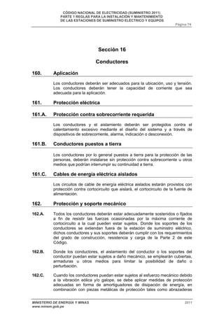 CÓDIGO NACIONAL DE ELECTRICIDAD (SUMINISTRO 2011) 
PARTE 1 REGLAS PARA LA INSTALACIÓN Y MANTENIMIENTO 
DE LAS ESTACIONES DE SUMINISTRO ELÉCTRICO Y EQUIPOS 
Página 74 
Sección 16 
Conductores 
160. Aplicación 
Los conductores deberán ser adecuados para la ubicación, uso y tensión. 
Los conductores deberán tener la capacidad de corriente que sea 
adecuada para la aplicación. 
161. Protección eléctrica 
161.A. Protección contra sobrecorriente requerida 
Los conductores y el aislamiento deberán ser protegidos contra el 
calentamiento excesivo mediante el diseño del sistema y a través de 
dispositivos de sobrecorriente, alarma, indicación o desconexión. 
161.B. Conductores puestos a tierra 
Los conductores por lo general puestos a tierra para la protección de las 
personas, deberán instalarse sin protección contra sobrecorriente u otros 
medios que podrían interrumpir su continuidad a tierra. 
161.C. Cables de energía eléctrica aislados 
Los circuitos de cable de energía eléctrica aislados estarán provistos con 
protección contra cortocircuito que aislará, el cortocircuito de la fuente de 
alimentación. 
162. Protección y soporte mecánico 
162.A. Todos los conductores deberán estar adecuadamente sostenidos o fijados 
a fin de resistir las fuerzas ocasionadas por la máxima corriente de 
cortocircuito a la cual pueden estar sujetos. Donde los soportes de los 
conductores se extiendan fuera de la estación de suministro eléctrico, 
dichos conductores y sus soportes deberán cumplir con los requerimientos 
del grado de construcción, resistencia y carga de la Parte 2 de este 
Código. 
162.B. Donde los conductores, el aislamiento del conductor o los soportes del 
conductor puedan estar sujetos a daño mecánico, se emplearán cubiertas, 
armaduras u otros medios para limitar la posibilidad de daño o 
perturbación. 
162.C. Cuando los conductores puedan estar sujetos al esfuerzo mecánico debido 
a la vibración eólica y/o galope, se debe aplicar medidas de protección 
adecuadas en forma de amortiguadores de disipación de energía, en 
combinación con piezas metálicas de protección tales como abrazaderas 
MINISTERIO DE ENERGÍA Y MINAS 2011 
www.minem.gob.pe 
 