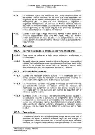 CÓDIGO NACIONAL DE ELECTRICIDAD (SUMINISTRO 2011) 
SECCIÓN 1: INTRODUCCIÓN 
Página 3 
012.F. Los materiales y productos referidos en este Código deberán cumplir con 
las Normas Técnicas Peruanas –en los casos que éstas respondan a las 
exigencias de las normas internacionales de la Comisión Electrotécnica 
Internacional (IEC)– u otras que sean reconocidas y respondan a 
exigencias internacionales. En caso que las Normas Técnicas Peruanas 
requieran ser complementadas, utilizar las anteriormente indicadas. Y en la 
situación particular, que no existan ninguna de las anteriores, se utilizarán 
normas específicas que sean de uso internacional. 
012.G. Cuando en el Código se haga referencia a normas de otros países o de 
entidades especializadas, tales como ANSI, IEEE, NFPA, etc.; también 
podrán considerarse en lugar de ellas o ser complementadas con las 
normas de la Comisión Electrotécnica Internacional (IEC) correspondientes 
o equivalentes. 
013. Aplicación 
013.A. Nuevas instalaciones, ampliaciones y modificaciones 
013.A.1. Estas reglas se aplicarán a toda nueva instalación, ampliaciones o 
modificaciones. 
013.A.2. Se podrá utilizar de manera experimental otras formas de construcción o 
métodos de instalación diferentes a aquellos especificados en estas reglas 
con el fin de obtener información adicional, siempre y cuando estas 
alternativas se efectúen bajo supervisión autorizada y calificada. 
013.B. Instalaciones existentes 
013.B.1. Cuando una instalación existente cumple - o es modificada para que 
cumpla con estas reglas - tal instalación puede considerarse conforme con 
esta edición del Código Nacional de Electricidad Suministro. 
013.B.2. Las instalaciones existentes incluyendo reemplazos por mantenimiento, 
que actualmente cumplen con códigos previos no necesitan ser 
modificadas para cumplir con las reglas de este Código, excepto cuando 
sea exigido por un ente autorizado por razones de seguridad, con el 
adecuado sustento técnico. 
013.B.3. Cuando se añada, se modifique, o se reemplace conductores o equipos de 
una estructura existente, la estructura o los componentes de la estructura 
no requieren ser modificados o reemplazados si la instalación resultante 
cumple con: (a) las reglas vigentes durante la instalación original, o (b) las 
reglas vigentes en ediciones posteriores a las cuales la instalación ha sido 
adecuada, o (c) las reglas de este Código en conformidad con la Regla 
013.B.1. 
013.C. Excepciones 
La Dirección General de Electricidad podrá otorgar excepciones para la 
aplicación de reglas o modificar cualquier regla de este Código. La 
excepción será válida únicamente para la instalación para la que haya sido 
solicitada. La excepción deberá ser solicitada previamente a la realización 
MINISTERIO DE ENERGÍA Y MINAS 2011 
www.minem.gob.pe 
 