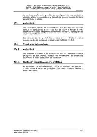 CÓDIGO NACIONAL DE ELECTRICIDAD (SUMINISTRO 2011) 
PARTE 1 REGLAS PARA LA INSTALACIÓN Y MANTENIMIENTO 
DE LAS ESTACIONES DE SUMINISTRO ELÉCTRICO Y EQUIPOS 
Página 75 
de conductor preformadas y varillas de amortiguamiento para controlar la 
vibración eólica, o espaciadores y dispositivos de amortiguación torsional 
para controlar el galope. 
163. Aislamiento 
Los conductores aislados no apantallados de más de 2 500 V de tensión a 
tierra, y los conductores desnudos de más de 150 V de tensión a tierra, 
deberán ser aislados o separados mediante su elevación, o protegidos de 
acuerdo con la Regla 124. 
Los conductores no apantallados, aislados y con cubierta protectora 
exterior pueden ser instalados de acuerdo con la Regla 124.C.6. 
164. Terminales del conductor 
164.A. Aislamiento 
Los extremos y uniones de los conductores aislados, a menos que sean 
protegidos de otra manera, tendrán un revestimiento de aislamiento 
equivalente al de las otras partes del conductor. 
164.B. Cable con pantalla o cubierta metálica 
El aislamiento de los conductores, donde no cuenten con pantalla o 
cubierta metálica, deberá ser protegido contra daños, humedad y esfuerzo 
eléctrico excesivo. 
MINISTERIO DE ENERGÍA Y MINAS 2011 
www.minem.gob.pe 
 